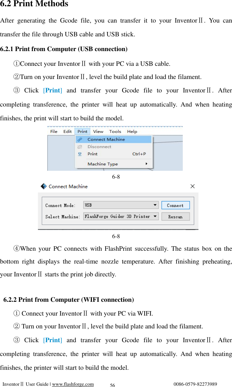   InventorⅡ User Guide | www.flashforge.com                                0086-0579-82273989  56 6.2 Print Methods After generating the Gcode file, you can transfer it to your InventorⅡ. You can transfer the file through USB cable and USB stick. 6.2.1 Print from Computer (USB connection) Connect your ①InventorⅡ with your PC via a USB cable. Turn on your ②InventorⅡ, level the build plate and load the filament. ③ Click  [Print] and transfer your Gcode file to your InventorⅡ. After completing transference, the printer will heat up automatically. And when heating finishes, the print will start to build the model.     6-8     6-8 ④When your PC connects with FlashPrint successfully. The status box on the bottom right displays the real-time nozzle temperature. After finishing preheating, your InventorⅡ starts the print job directly.   6.2.2 Print from Computer (WIFI connection) ① Connect your InventorⅡ with your PC via WIFI. ② Turn on your InventorⅡ, level the build plate and load the filament.     ③ Click  [Print]  and transfer your Gcode file to your InventorⅡ. After completing transference, the printer will heat up automatically. And when heating finishes, the printer will start to build the model. 
