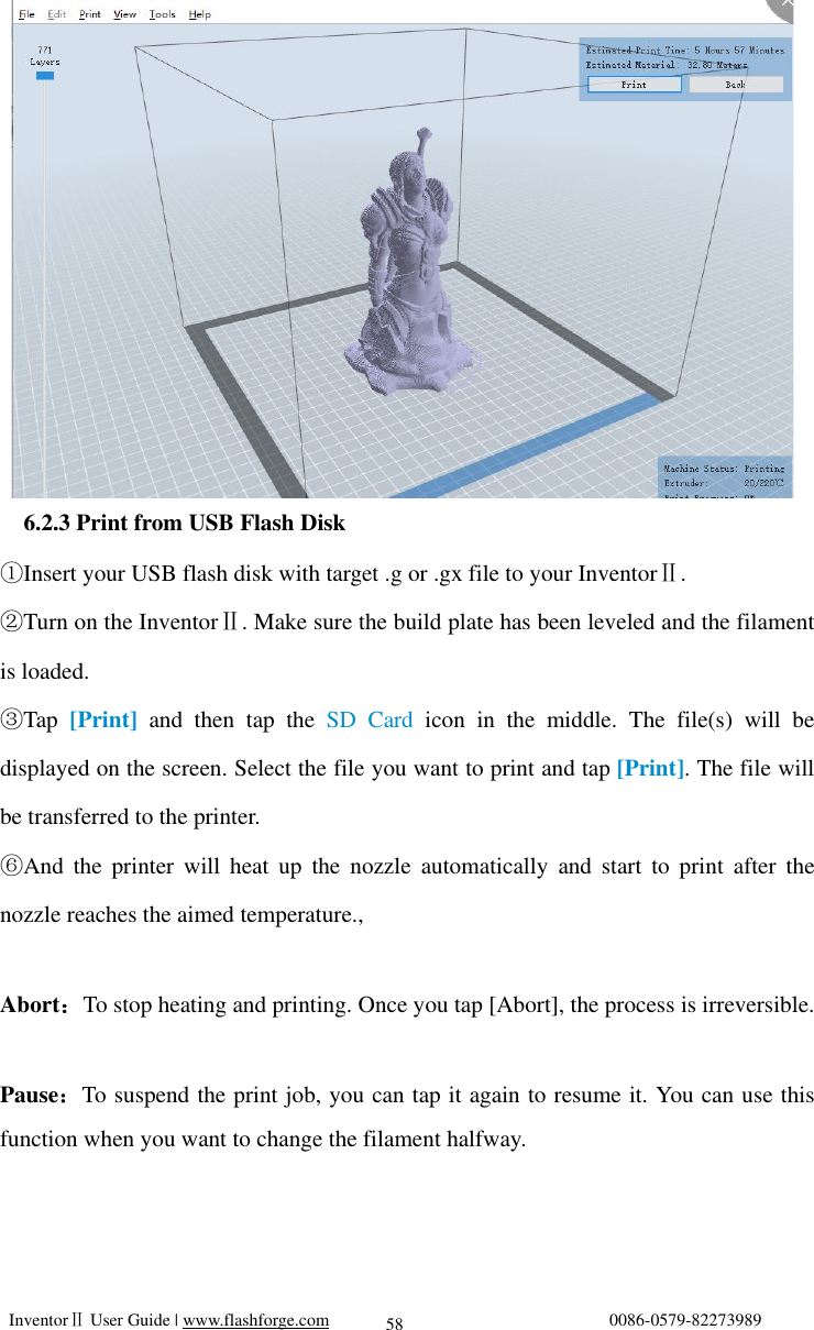   InventorⅡ User Guide | www.flashforge.com                                0086-0579-82273989  58               6.2.3 Print from USB Flash Disk ①Insert your USB flash disk with target .g or .gx file to your InventorⅡ.  ②Turn on the InventorⅡ. Make sure the build plate has been leveled and the filament is loaded. ③Tap [Print] and then tap the  SD Card  icon in the middle. The file(s) will be displayed on the screen. Select the file you want to print and tap [Print]. The file will be transferred to the printer.  ⑥And the printer will heat up the nozzle automatically and start to print after the nozzle reaches the aimed temperature.,  Abort：To stop heating and printing. Once you tap [Abort], the process is irreversible.  Pause：To suspend the print job, you can tap it again to resume it. You can use this function when you want to change the filament halfway.      