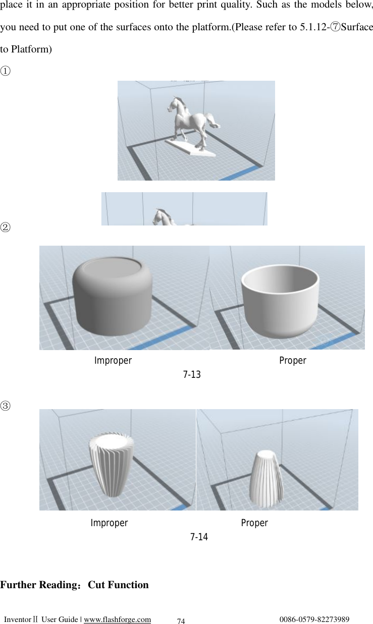   InventorⅡ User Guide | www.flashforge.com                                0086-0579-82273989  74 place it in an appropriate position for better print quality. Such as the models below, you need to put one of the surfaces onto the platform.(Please refer to 5.1.12- Surface ⑦to Platform) ①       ②        ③        Further Reading：Cut Function                     Improper                       Proper 7-14                 Improper                              Proper                                 7-13 