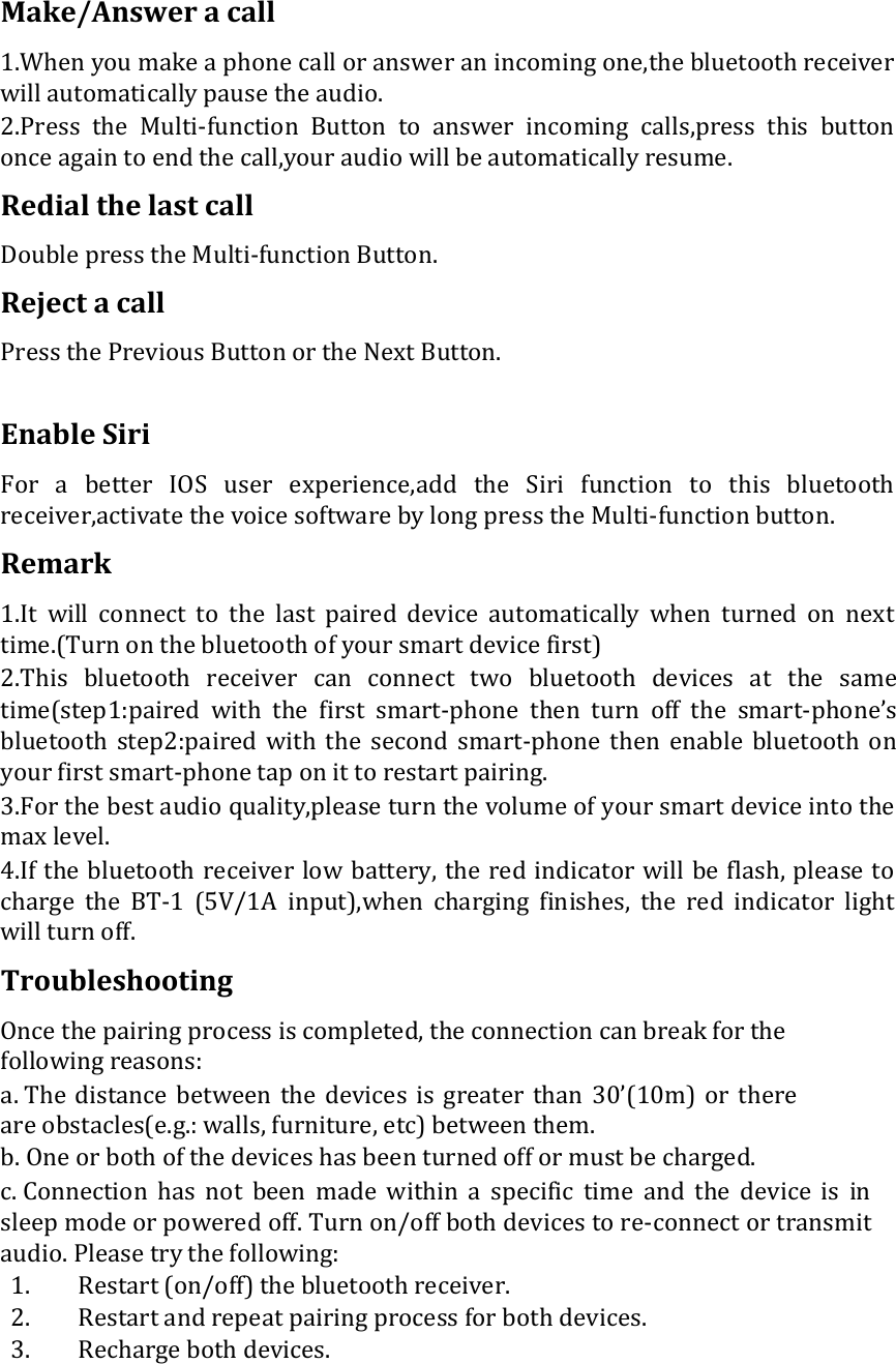 Make/Answer a call  1.When you make a phone call or answer an incoming one,the bluetooth receiver will automatically pause the audio.  2.Press  the  Multi-function  Button  to  answer  incoming  calls,press  this  button once again to end the call,your audio will be automatically resume.  Redial the last call  Double press the Multi-function Button.  Reject a call  Press the Previous Button or the Next Button.   Enable Siri  For  a  better  IOS  user  experience,add  the  Siri  function  to  this  bluetooth receiver,activate the voice software by long press the Multi-function button.  Remark  1.It  will  connect  to  the  last  paired  device  automatically  when  turned  on  next time.(Turn on the bluetooth of your smart device first)  2.This  bluetooth  receiver  can  connect  two  bluetooth  devices  at  the  same time(step1:paired  with  the  first  smart-phone  then  turn  off  the  smart-phone’s bluetooth  step2:paired  with  the  second  smart-phone  then  enable  bluetooth  on your first smart-phone tap on it to restart pairing.  3.For the best audio quality,please turn the volume of your smart device into the max level.  4.If the bluetooth receiver low battery, the red indicator will be flash, please to charge  the  BT-1  (5V/1A  input),when  charging  finishes,  the  red  indicator  light will turn off.  Troubleshooting  Once the pairing process is completed, the connection can break for the following reasons:  a. The  distance  between  the  devices  is  greater than  30’(10m)  or  there are obstacles(e.g.: walls, furniture, etc) between them.  b. One or both of the devices has been turned off or must be charged.  c. Connection  has  not  been  made  within  a  specific  time  and  the  device  is  in sleep mode or powered off. Turn on/off both devices to re-connect or transmit audio. Please try the following:  1. Restart (on/off) the bluetooth receiver.  2. Restart and repeat pairing process for both devices.  3. Recharge both devices.     