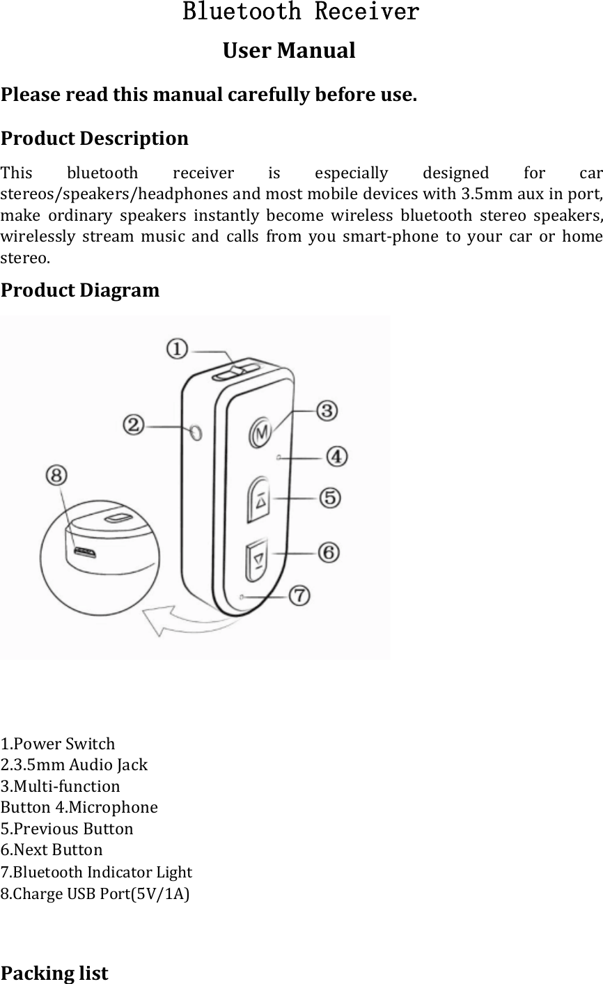  Bluetooth Receiver  User Manual  Please read this manual carefully before use.  Product Description  This  bluetooth  receiver  is  especially  designed  for  car stereos/speakers/headphones and most mobile devices with 3.5mm aux in port, make  ordinary  speakers  instantly  become  wireless  bluetooth  stereo  speakers, wirelessly  stream  music  and  calls  from  you  smart-phone  to  your  car  or  home stereo.  Product Diagram        1.Power Switch 2.3.5mm Audio Jack 3.Multi-function Button 4.Microphone 5.Previous Button 6.Next Button  7.Bluetooth Indicator Light 8.Charge USB Port(5V/1A)    Packing list 