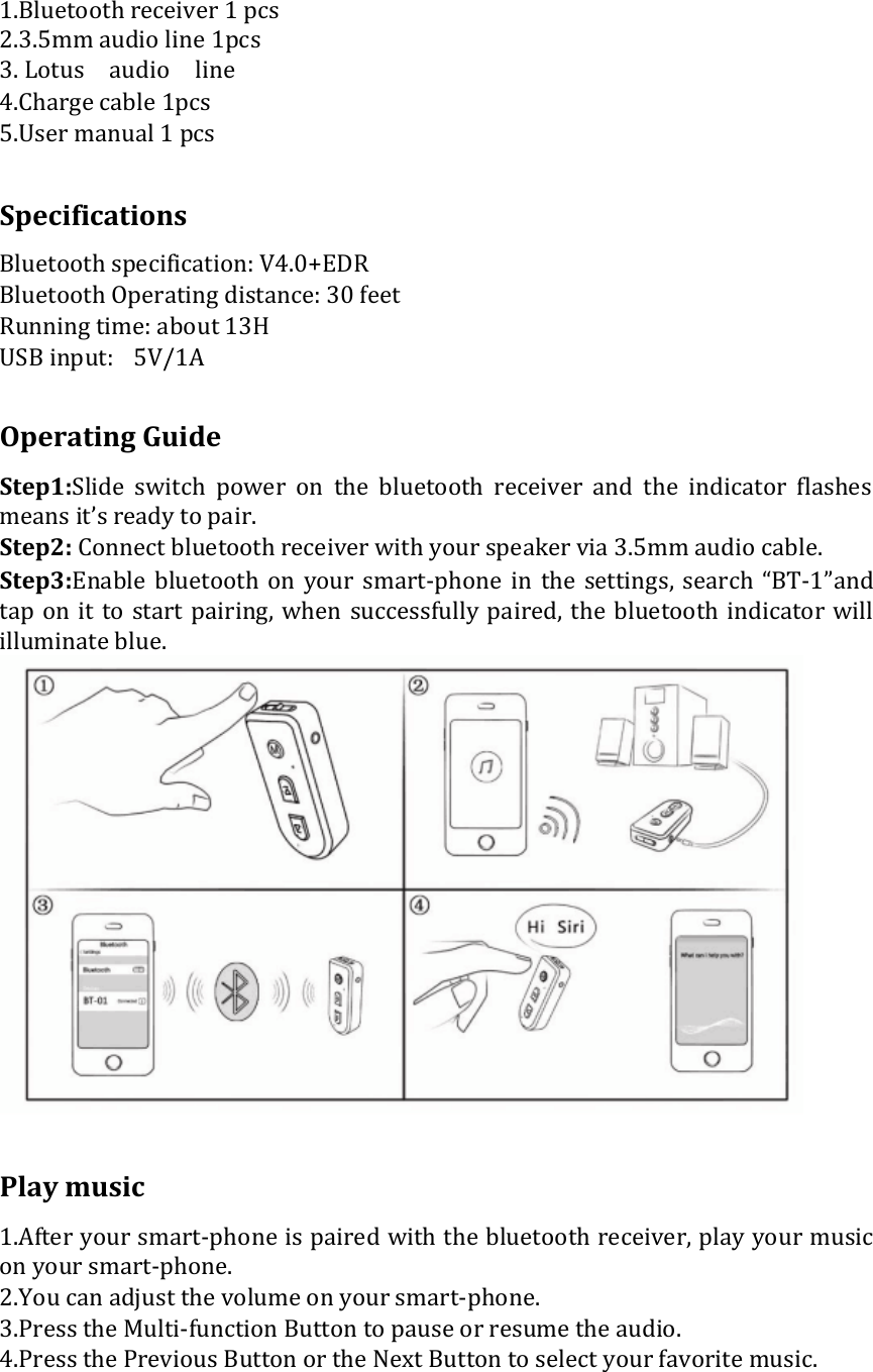  1.Bluetooth receiver 1 pcs 2.3.5mm audio line 1pcs  3. Lotus audio line  4.Charge cable 1pcs  5.User manual 1 pcs   Specifications  Bluetooth specification: V4.0+EDR  Bluetooth Operating distance: 30 feet  Running time: about 13H  USB input: 5V/1A   Operating Guide  Step1:Slide  switch  power  on  the  bluetooth  receiver  and  the  indicator  flashes means it’s ready to pair.  Step2: Connect bluetooth receiver with your speaker via 3.5mm audio cable.  Step3:Enable  bluetooth  on  your  smart-phone  in  the  settings, search “BT-1”and tap on it to start pairing, when  successfully paired,  the  bluetooth indicator will illuminate blue.    Play music  1.After your smart-phone is paired with the bluetooth receiver, play your music on your smart-phone.  2.You can adjust the volume on your smart-phone.  3.Press the Multi-function Button to pause or resume the audio. 4.Press the Previous Button or the Next Button to select your favorite music.   