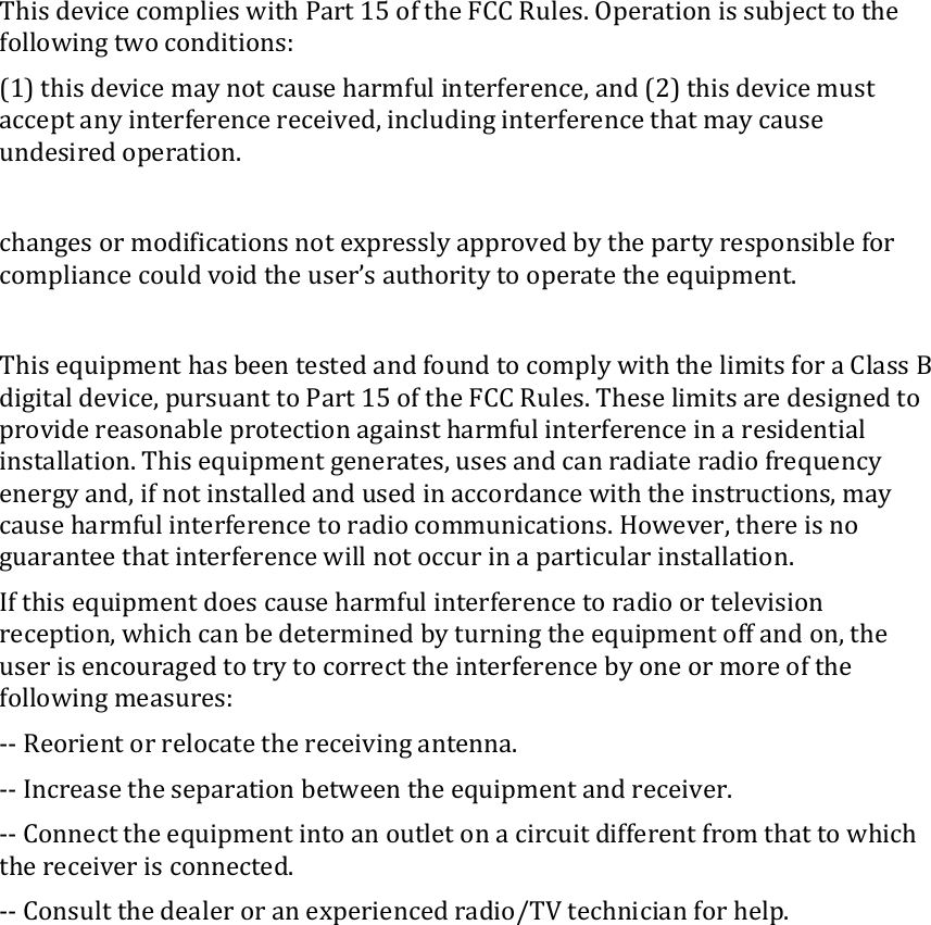 This device complies with Part 15 of the FCC Rules. Operation is subject to the following two conditions:  (1) this device may not cause harmful interference, and (2) this device must accept any interference received, including interference that may cause undesired operation.  changes or modifications not expressly approved by the party responsible for compliance could void the user’s authority to operate the equipment.  This equipment has been tested and found to comply with the limits for a Class B digital device, pursuant to Part 15 of the FCC Rules. These limits are designed to provide reasonable protection against harmful interference in a residential installation. This equipment generates, uses and can radiate radio frequency energy and, if not installed and used in accordance with the instructions, may cause harmful interference to radio communications. However, there is no guarantee that interference will not occur in a particular installation. If this equipment does cause harmful interference to radio or television reception, which can be determined by turning the equipment off and on, the user is encouraged to try to correct the interference by one or more of the following measures: -- Reorient or relocate the receiving antenna. -- Increase the separation between the equipment and receiver. -- Connect the equipment into an outlet on a circuit different from that to which the receiver is connected. -- Consult the dealer or an experienced radio/TV technician for help.  