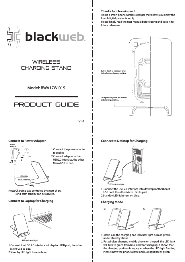 WirelessCharging StandPRODUCT GUIDEModel: BWA17WI015TMThanks for choosing us！This is a smart phone wireless charger that allows you enjoy thefun of digital products easily.Please kindly read the user manual before using and keep it forfuture reference.Built-in 2 coils to make sure largerhigh-eciency charging position.LED light clearly show the standbyand charging condition.Connect to Power AdapterConnect to Laptop for ChargingConnect to Desktop for ChargingCharging ModePowerAdapterUSB CableMicro USB PortNote: Charging pad controled by smart chips,             long-term tandby can be assured.1.Connect the USB 2.0 interface into lap top USB port, the other   Micro USB to pad.2.Standby LED light turn on blue.1. Connect the USB 2.0 interface into desktop motherboard    USB port, the other Micro USB to pad.2.Standby LED light turn on blue.1. Make sure the charging pad indicator light turn on green,    under standby status2. Put wireless charging mobile phone on the pad, the LED light    will turn to green from blue and start charging. lt shows that    the charging position is improper when the LED light ashing.     Please move the phone a little and LED light keeps green.LED Indicator LightLED Indicator LightV1.01.Connect the power adapter   to socket.2.Connect adapter to the    USB2.0 interface, the other   Micro USB to pad.