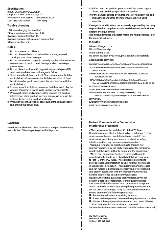 SpecicationInput:  DC5.0V,2.0A/DC9.0V,1.8AOutput:  DC5.0V,1.0A/DC9.0V,1.1AFrenquency: 110-205KHz     Conversion: ≥72%Size: 118x70x87.5mm              NW: 150g Trouble shooting 1.Wireless charging terminal bad2.Power cable current less than 1.5A3.Adapter current less than 1A4.Adapter, power cable, product poor contact5.Mobile location shift Notes: 1.  Do not squeeze or collisions. 2.  Do not disassemble or throw into re or water, to avoid      causing a shot circuit leakage.3.  Do not use wireless charger in severely hot, humid or corrosive     environments to avoid circuit damage and occursleakage     phenomenon.4.  Do not place too close with magnetic stripe or chip card(ID     card, bank cards etc.)to avoid magnetic failure.5. Please keep the distance at least 20cm betweem implantable     medical devices(pacemakers, implantable cochlear, etc.)and    the wireless charger, to avoid potential interference with the    medical device6. To take care of the children, to ensure that they won’t play the     wireless charger as a toy, to avoid unnecessary accidents.7. When work radios and products close contact, will produce     interference, when product interference, please increase the     distance between the product and radio.8. When don’t use the product, pease turn o the power supply     and unplug the power plug.9. Before clean this product. please cut o the power supply.     please only used dry rag to clean the product.10.If the damage caused by improper use of  the body, the odd     smell, smoke andother phenomena, please stop using     immediately. Changes or modications not expressly approved by the partyresponsible for compliance could void the user’s authority tooperate the equopment.The involved images are sketch maps, the nal product as perthe material subjects. Includes: Wireless Charger  x1pcMicro USB cable  x1pcUser’s Manual  x1pcNo power adapter, if you need, please purchase separately.Compatible devices: SAMSUNG® Note5/S6/S6 Edge/S6 Edge+/S7/S7 Edge/S7 Edge+/S6 NOTE/S6 DUOSLG® D1/LG LTE2/OPtimus F5/G2(USA)/G3(four contacts after the shell)/G PRO         OPtimus Vu3/LTE2NOKIA® Lumia 820/Lumia 1020/Lumia 1520/Lumia 920/Lumia 822/Lumia 930                Lumia 929/Lumia 928HTC® 8x/HTC Buttery(USA)/lncredible4G LTE/Droid DNA/Rzound/One mini2           One M8 Eye(M8Et/TD-LTE 4G)/One E9(E9t/TD-LTE 4G)/HTC Buttery3(TD-LTE 4G)ASUS® Z97-DELUXE/PADPHONES-XGoogle® Nexus2/Nexus3/Nexus4/Nexus5/Nexus6/Nexus7MOTO® Motorola 260/Droid Turbo 2 (XT1585)/XPRO/MAXX(XT1254)               Nexus 6(XT1100/XT1103)/Droid Turbo (XT1254)/Droid MAXX2 (XT1080)SONY® Z3V/Z4V   BLACKBERRY® PRIV(STV100-1)/PRIV(STV100-2)/Z30SHARP® SH-07D/SH-04D/SH-02D/SH-13CFederal Communication CommissionInterference Statement - “This device complies with Part 15 of the FCC Rules.  Operation is subject to the following two conditions: (1) thisdevice may not cause harmful interference, and (2) thisdevice must accept any interference received, includinginterference that may cause undesired operation.”- “Warning:  Changes or modications to this unit not expressly approved by the party responsible for compliance could void the user’s authority to operate the equipment.”- “NOTE:  This equipment has been tested and found to comply with the limits for a Class B digital device, pursuant to Part 15 of the FCC Rules.  These limits are designed to provide reasonable protection against harmful interference in a residential installation.  This equipment generates, uses and can radiate radio frequency energy and, if not installed and used in accordance with the instructions, may cause harmful interference to radio communications.However, there is no guarantee that interference will not occur in a particular installation.  If this equipment does cause harmful interference to radio or television reception, which can be determined by turning the equipment o and on, the user is encouraged to try to correct the interference by one or more of the following measures:■   Reorient or relocate the receiving antenna.■   Increase the separation between the equipment and receiver.■   Connect the equipment into an outlet on a circuit dierent      from that to which the receiver is connected.Consult the dealer or an experienced radio/TV technician for help.”Wal-Mart Stores,Inc.,Bentonville, AR 72716Hotline: 1-800-925-6278CAUTION： To reduce the likelihood of excessive heat and possible damage, use only the USB cable packaged with this product.