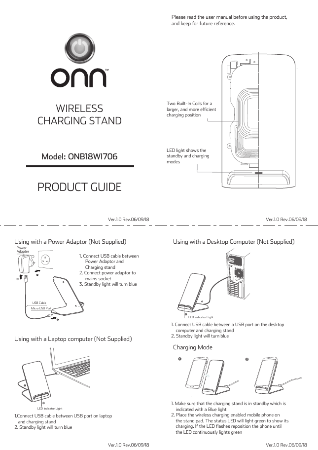 PowerAdapterUSB CableMicro USB PortLED Indicator LightLED Indicator LightVer.1.0 Rev.06/09/18Ver.1.0 Rev.06/09/18Ver.1.0 Rev.06/09/18Ver.1.0 Rev.06/09/18Please read the user manual before using the product,and keep for future reference.1.Connect USB cable between USB port on laptop   and charging stand2. Standby light will turn blueTwo Built-In Coils for alarger, and more efficientcharging positionLED light shows thestandby and chargingmodes1. Connect USB cable between a USB port on the desktop    computer and charging stand2. Standby light will turn blue1. Make sure that the charging stand is in standby which is    indicated with a Blue light2. Place the wireless charging enabled mobile phone on    the stand pad. The status LED will light green to show its    charging. If the LED flashes reposition the phone until    the LED continuously lights greenPRODUCT GUIDEModel: ONB18WI706WIRELESSCHARGING STANDUsing with a Desktop Computer (Not Supplied)Charging ModeUsing with a Laptop computer (Not Supplied)Using with a Power Adaptor (Not Supplied)1. Connect USB cable between     Power Adaptor and     Charging stand2. Connect power adaptor to     mains socket 3. Standby light will turn blue