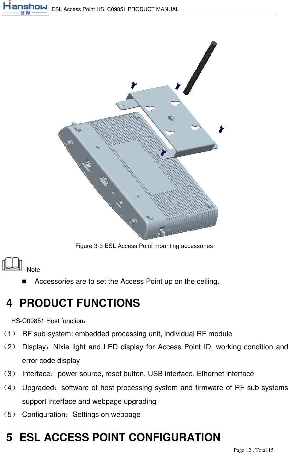    ESL Access Point HS_C09851 PRODUCT MANUAL          Page 12 , Total 15        Figure 3-3 ESL Access Point mounting accessories  Note  Accessories are to set the Access Point up on the ceiling. 4  PRODUCT FUNCTIONS HS-C09851 Host function： （1） RF sub-system: embedded processing unit, individual RF module （2） Display：Nixie light and LED display for Access Point ID, working condition and error code display （3） Interface：power source, reset button, USB interface, Ethernet interface （4） Upgraded：software of host processing system and firmware of RF sub-systems support interface and webpage upgrading （5） Configuration：Settings on webpage 5  ESL ACCESS POINT CONFIGURATION 