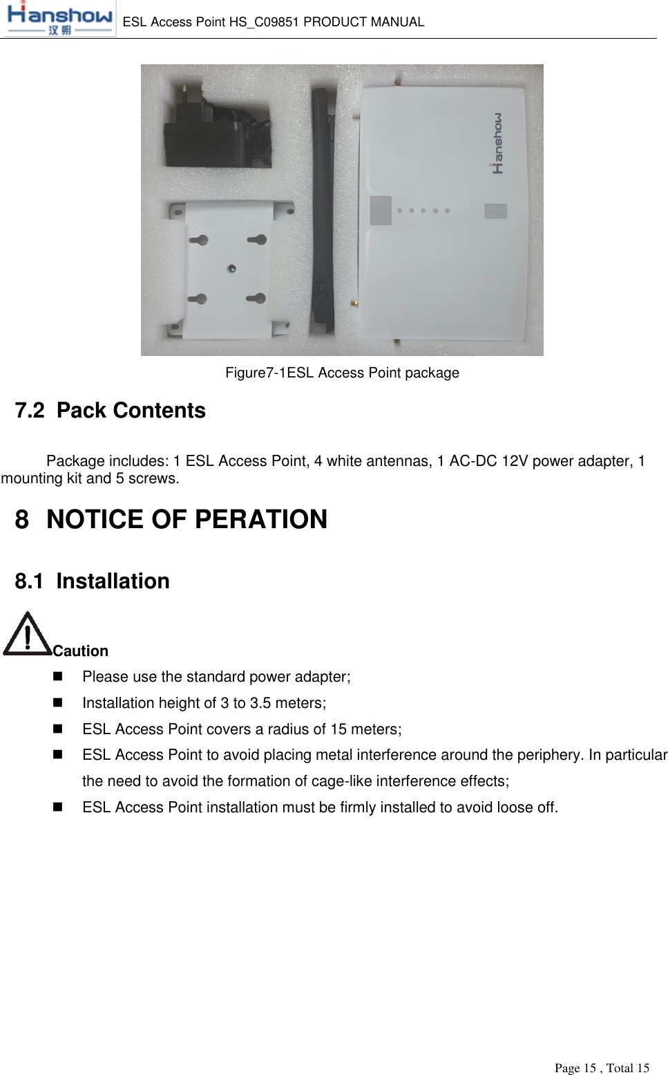    ESL Access Point HS_C09851 PRODUCT MANUAL          Page 15 , Total 15        Figure7-1ESL Access Point package 7.2  Pack Contents Package includes: 1 ESL Access Point, 4 white antennas, 1 AC-DC 12V power adapter, 1 mounting kit and 5 screws. 8  NOTICE OF PERATION 8.1  Installation Caution   Please use the standard power adapter;   Installation height of 3 to 3.5 meters;   ESL Access Point covers a radius of 15 meters;   ESL Access Point to avoid placing metal interference around the periphery. In particular the need to avoid the formation of cage-like interference effects;   ESL Access Point installation must be firmly installed to avoid loose off. 