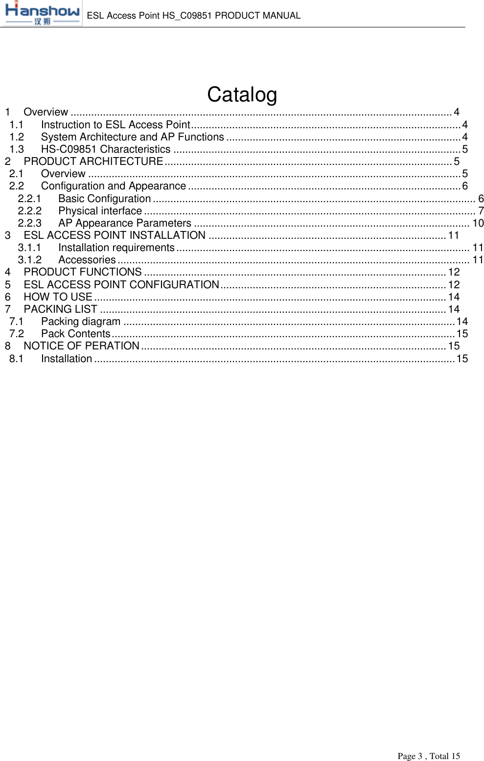    ESL Access Point HS_C09851 PRODUCT MANUAL          Page 3 , Total 15        Catalog  1 Overview .................................................................................................................................. 4 1.1 Instruction to ESL Access Point ............................................................................................ 4 1.2 System Architecture and AP Functions ................................................................................ 4 1.3 HS-C09851 Characteristics .................................................................................................. 5 2 PRODUCT ARCHITECTURE .................................................................................................. 5 2.1 Overview ............................................................................................................................... 5 2.2 Configuration and Appearance ............................................................................................. 6 2.2.1 Basic Configuration .............................................................................................................. 6 2.2.2 Physical interface ................................................................................................................. 7 2.2.3 AP Appearance Parameters .............................................................................................. 10 3 ESL ACCESS POINT INSTALLATION ................................................................................. 11 3.1.1 Installation requirements .................................................................................................... 11 3.1.2 Accessories ........................................................................................................................ 11 4 PRODUCT FUNCTIONS ....................................................................................................... 12 5 ESL ACCESS POINT CONFIGURATION ............................................................................. 12 6 HOW TO USE ........................................................................................................................ 14 7 PACKING LIST ...................................................................................................................... 14 7.1 Packing diagram ................................................................................................................. 14 7.2 Pack Contents ..................................................................................................................... 15 8 NOTICE OF PERATION ........................................................................................................ 15 8.1 Installation ........................................................................................................................... 15    