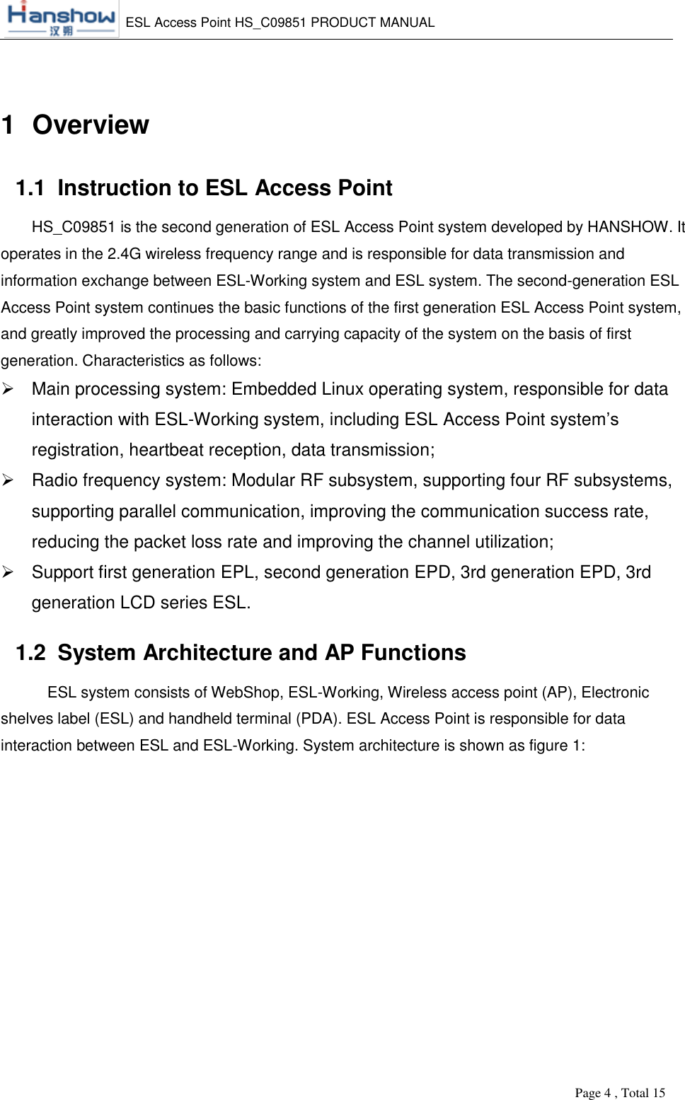    ESL Access Point HS_C09851 PRODUCT MANUAL          Page 4 , Total 15        1  Overview 1.1  Instruction to ESL Access Point HS_C09851 is the second generation of ESL Access Point system developed by HANSHOW. It operates in the 2.4G wireless frequency range and is responsible for data transmission and information exchange between ESL-Working system and ESL system. The second-generation ESL Access Point system continues the basic functions of the first generation ESL Access Point system, and greatly improved the processing and carrying capacity of the system on the basis of first generation. Characteristics as follows:   Main processing system: Embedded Linux operating system, responsible for data interaction with ESL-Working system, including ESL Access Point system’s registration, heartbeat reception, data transmission;   Radio frequency system: Modular RF subsystem, supporting four RF subsystems, supporting parallel communication, improving the communication success rate, reducing the packet loss rate and improving the channel utilization;   Support first generation EPL, second generation EPD, 3rd generation EPD, 3rd generation LCD series ESL. 1.2  System Architecture and AP Functions  ESL system consists of WebShop, ESL-Working, Wireless access point (AP), Electronic shelves label (ESL) and handheld terminal (PDA). ESL Access Point is responsible for data interaction between ESL and ESL-Working. System architecture is shown as figure 1: 