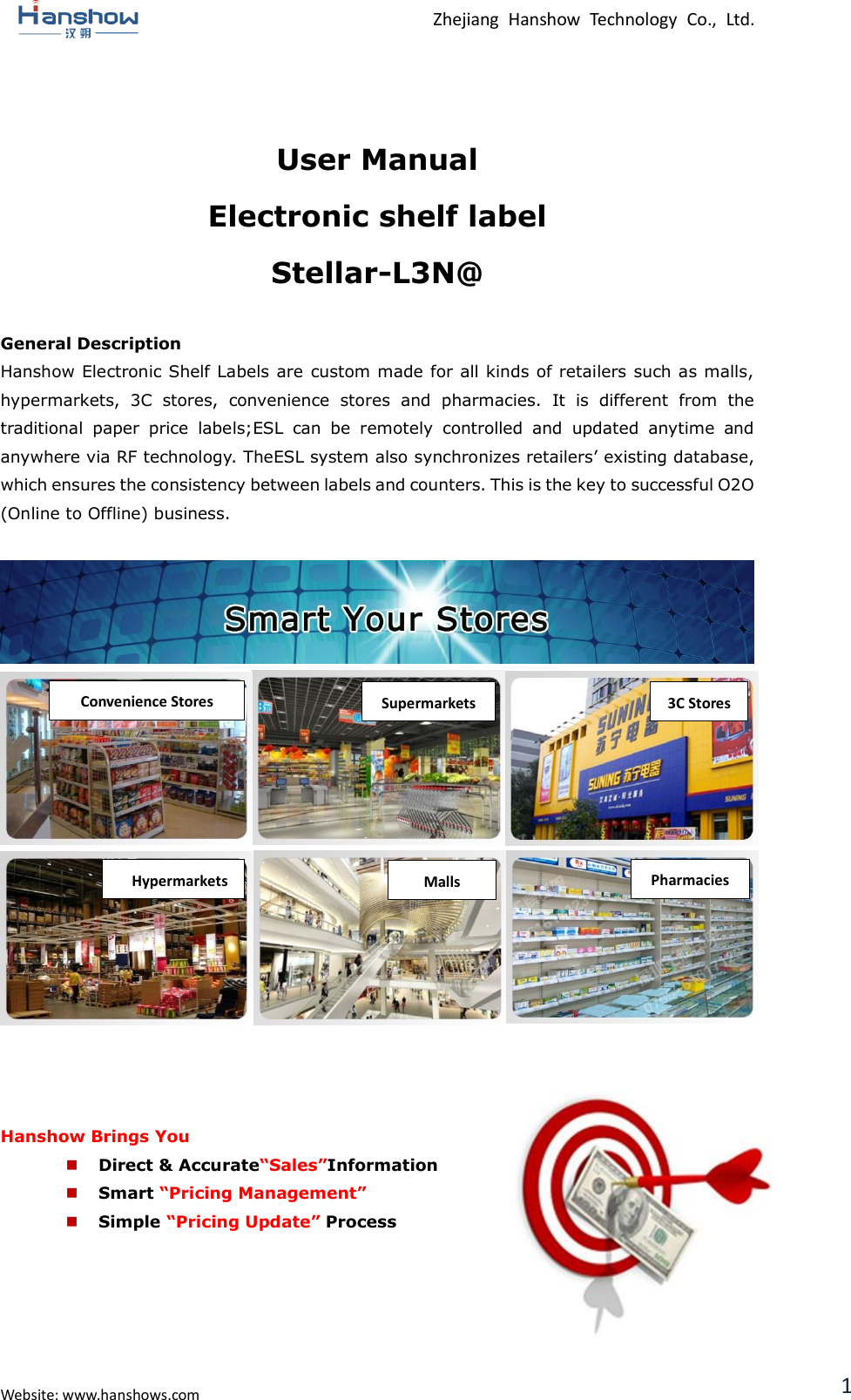  Zhejiang  Hanshow  Technology  Co.,  Ltd.   Website: www.hanshows.com 1  User Manual Electronic shelf label Stellar-L3N@  General Description Hanshow Electronic Shelf Labels are custom made for all kinds of retailers such as malls, hypermarkets,  3C  stores,  convenience  stores  and  pharmacies.  It  is  different  from  the traditional  paper  price  labels;ESL  can  be  remotely  controlled  and  updated  anytime  and anywhere via RF technology. TheESL system also synchronizes retailers’ existing database, which ensures the consistency between labels and counters. This is the key to successful O2O (Online to Offline) business.                     Hanshow Brings You  Direct &amp; Accurate“Sales”Information  Smart “Pricing Management”  Simple “Pricing Update” Process      Convenience Stores Supermarkets 3C Stores Pharmacies Malls Hypermarkets G-MALL 
