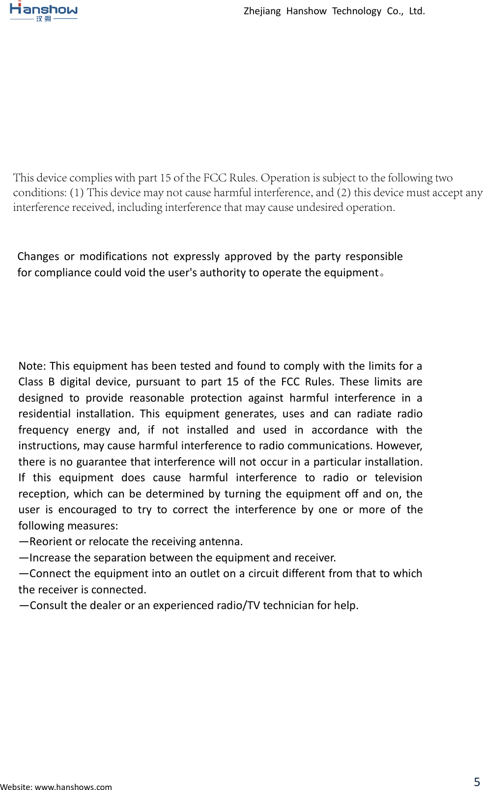 Zhejiang  Hanshow  Technology  Co.,  Ltd. Website: www.hanshows.com 5 Changes  or  modifications  not  expressly  approved  by  the  party  responsible for compliance could void the user&apos;s authority to operate the equipment。 Note: This equipment has been tested and found to comply with the limits for a Class  B  digital  device,  pursuant  to  part  15  of  the  FCC  Rules.  These  limits  are designed  to  provide  reasonable  protection  against  harmful  interference  in  a residential  installation.  This  equipment  generates,  uses  and  can  radiate  radio frequency  energy  and,  if  not  installed  and  used  in  accordance  with  the instructions, may cause harmful interference to radio communications. However, there is no guarantee that interference will not occur in a particular installation. If  this  equipment  does  cause  harmful  interference  to  radio  or  television reception, which  can  be  determined by  turning  the equipment off and  on, the user  is  encouraged  to  try  to  correct  the  interference  by  one  or  more  of  the following measures:   —Reorient or relocate the receiving antenna.   —Increase the separation between the equipment and receiver.   —Connect the equipment into an outlet on a circuit different from that to which the receiver is connected.   —Consult the dealer or an experienced radio/TV technician for help. This device complies with part 15 of the FCC Rules. Operation is subject to the following twoconditions: (1) This device may not cause harmful interference, and (2) this device must accept anyinterference received, including interference that may cause undesired operation.