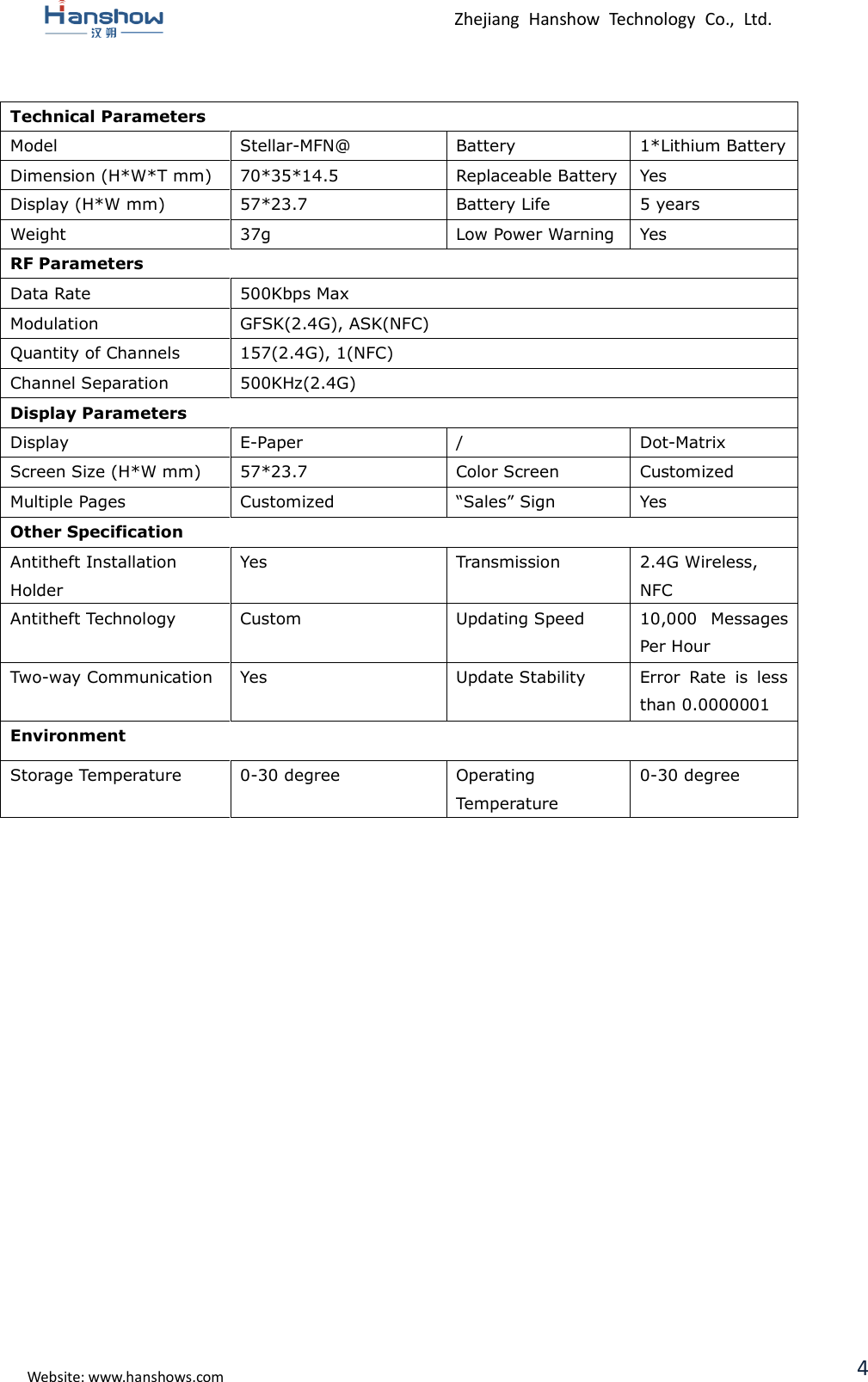  Zhejiang  Hanshow  Technology  Co.,  Ltd.   Website: www.hanshows.com 4  Technical Parameters Model Stellar-MFN@ Battery 1*Lithium Battery Dimension (H*W*T mm) 70*35*14.5 Replaceable Battery Yes Display (H*W mm) 57*23.7 Battery Life 5 years Weight 37g Low Power Warning Yes RF Parameters Data Rate 500Kbps Max Modulation GFSK(2.4G), ASK(NFC) Quantity of Channels 157(2.4G), 1(NFC) Channel Separation 500KHz(2.4G) Display Parameters Display E-Paper / Dot-Matrix Screen Size (H*W mm) 57*23.7 Color Screen Customized Multiple Pages Customized “Sales” Sign Yes Other Specification Antitheft Installation Holder Yes Transmission 2.4G Wireless, NFC Antitheft Technology Custom Updating Speed 10,000  Messages Per Hour Two-way Communication Yes Update Stability Error  Rate  is  less than 0.0000001 Environment Storage Temperature 0-30 degree Operating Temperature 0-30 degree       