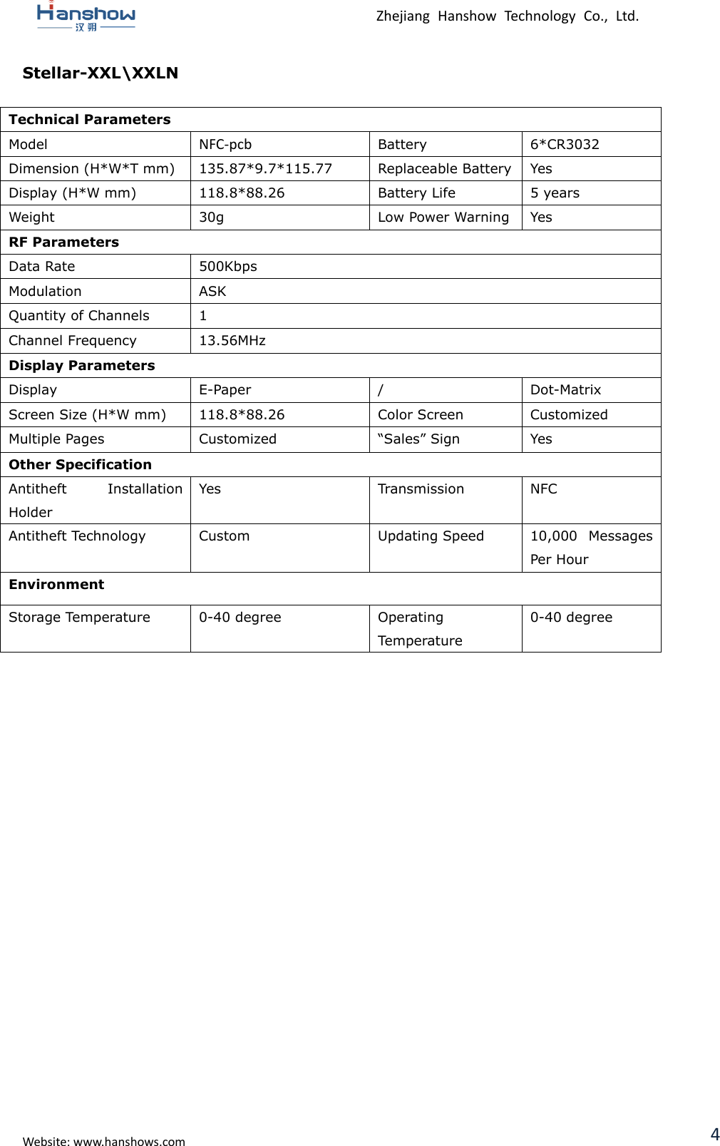  Zhejiang  Hanshow  Technology  Co.,  Ltd.   Website: www.hanshows.com 4 Stellar-XXL\XXLN  Technical Parameters Model NFC-pcb Battery 6*CR3032 Dimension (H*W*T mm) 135.87*9.7*115.77 Replaceable Battery Yes Display (H*W mm) 118.8*88.26 Battery Life 5 years Weight 30g Low Power Warning Yes RF Parameters Data Rate 500Kbps Modulation ASK Quantity of Channels 1 Channel Frequency 13.56MHz Display Parameters Display E-Paper / Dot-Matrix Screen Size (H*W mm) 118.8*88.26 Color Screen Customized Multiple Pages Customized “Sales” Sign Yes Other Specification Antitheft  Installation Holder Yes Transmission NFC Antitheft Technology Custom Updating Speed 10,000  Messages Per Hour Environment Storage Temperature 0-40 degree Operating Temperature 0-40 degree     