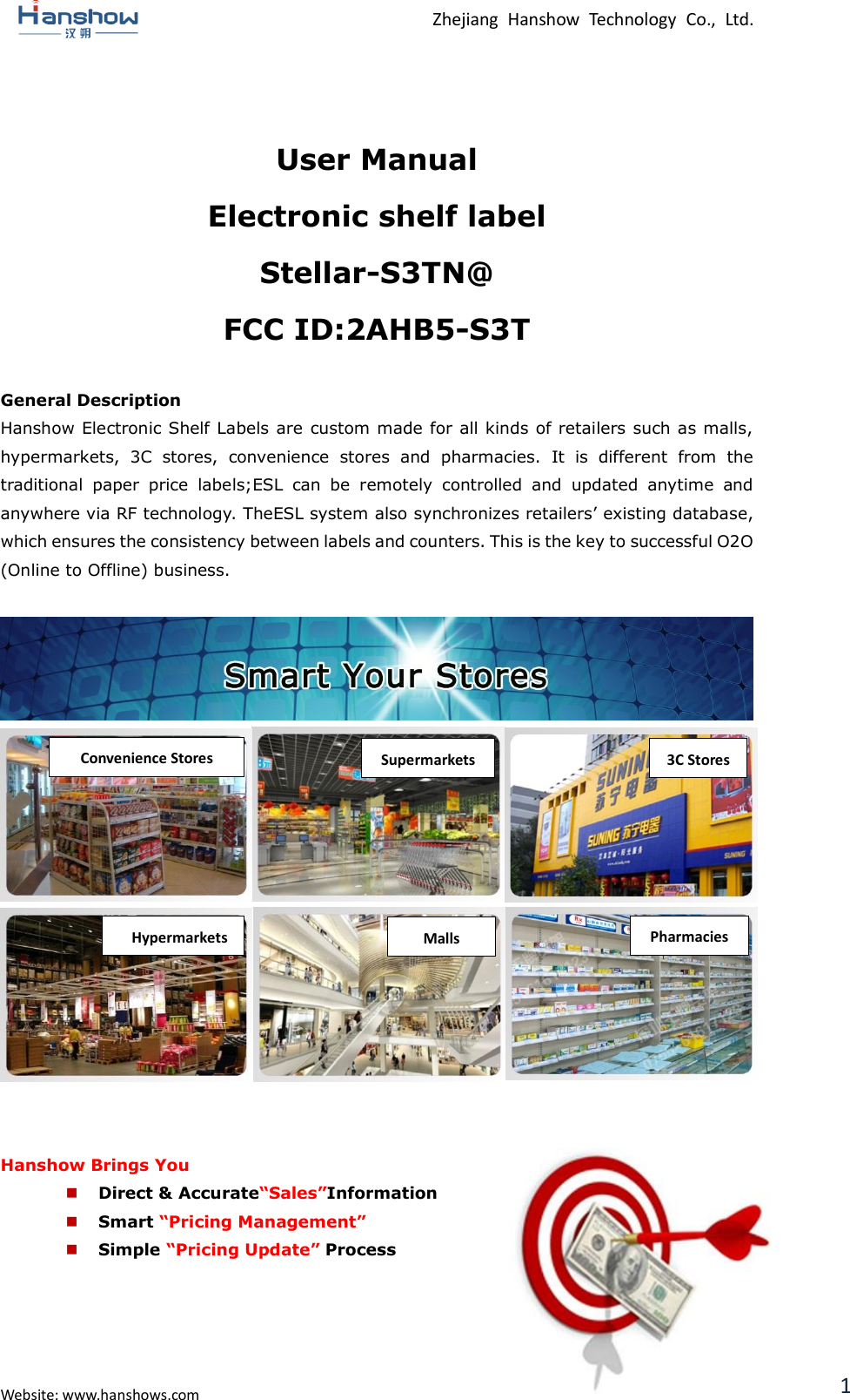  Zhejiang  Hanshow  Technology  Co.,  Ltd.   Website: www.hanshows.com 1  User Manual Electronic shelf label Stellar-S3TN@ FCC ID:2AHB5-S3T  General Description Hanshow Electronic Shelf Labels  are custom made for all kinds of retailers such as malls, hypermarkets,  3C  stores,  convenience  stores  and  pharmacies.  It  is  different  from  the traditional  paper  price  labels;ESL  can  be  remotely  controlled  and  updated  anytime  and anywhere via RF technology. TheESL system also synchronizes retailers’ existing database, which ensures the consistency between labels and counters. This is the key to successful O2O (Online to Offline) business.                    Hanshow Brings You  Direct &amp; Accurate“Sales”Information  Smart “Pricing Management”  Simple “Pricing Update” Process    Convenience Stores Supermarkets 3C Stores Pharmacies Malls Hypermarkets G-MALL 