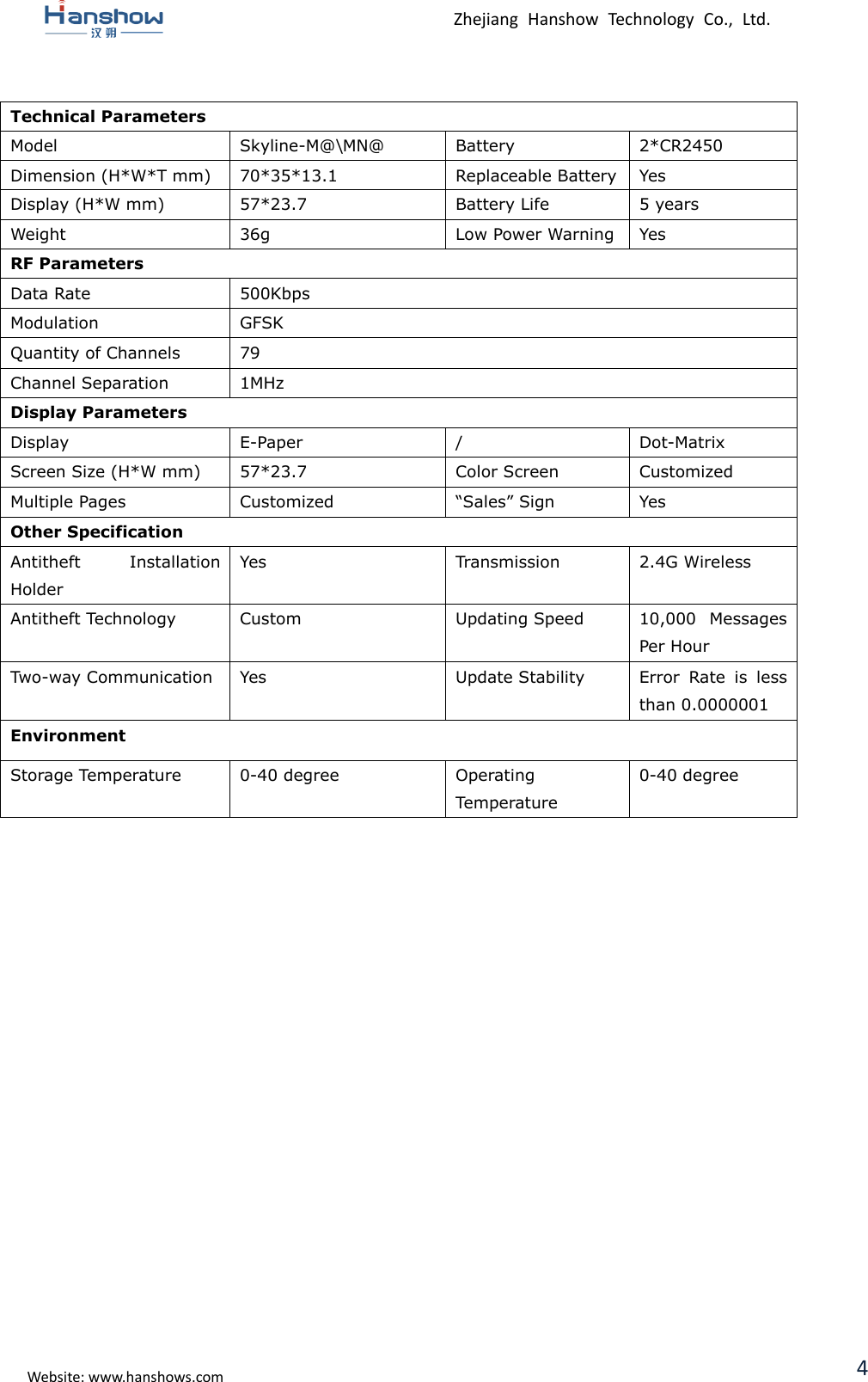  Zhejiang  Hanshow  Technology  Co.,  Ltd.   Website: www.hanshows.com 4  Technical Parameters Model Skyline-M@\MN@ Battery 2*CR2450 Dimension (H*W*T mm) 70*35*13.1 Replaceable Battery Yes Display (H*W mm) 57*23.7 Battery Life 5 years Weight 36g Low Power Warning Yes RF Parameters Data Rate 500Kbps Modulation GFSK Quantity of Channels 79 Channel Separation 1MHz Display Parameters Display E-Paper / Dot-Matrix Screen Size (H*W mm) 57*23.7 Color Screen Customized Multiple Pages Customized “Sales” Sign Yes Other Specification Antitheft  Installation Holder Yes Transmission 2.4G Wireless Antitheft Technology Custom Updating Speed 10,000  Messages Per Hour Two-way Communication Yes Update Stability Error  Rate  is  less than 0.0000001 Environment Storage Temperature 0-40 degree Operating Temperature 0-40 degree       