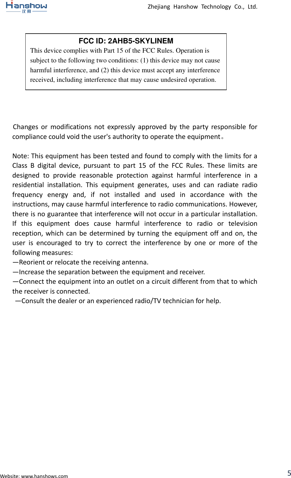  Zhejiang  Hanshow  Technology  Co.,  Ltd.   Website: www.hanshows.com 5            Changes  or  modifications  not  expressly  approved  by  the  party  responsible  for compliance could void the user&apos;s authority to operate the equipment。  Note: This equipment has been tested and found to comply with the limits for a Class  B  digital  device,  pursuant  to  part  15  of  the  FCC  Rules.  These  limits  are designed  to  provide  reasonable  protection  against  harmful  interference  in  a residential  installation.  This  equipment  generates,  uses  and  can  radiate  radio frequency  energy  and,  if  not  installed  and  used  in  accordance  with  the instructions, may cause harmful interference to radio communications. However, there is no guarantee that interference will not occur in a particular installation. If  this  equipment  does  cause  harmful  interference  to  radio  or  television reception, which can be determined by  turning  the  equipment  off and  on,  the user  is  encouraged  to  try  to  correct  the  interference  by  one  or  more  of  the following measures:   —Reorient or relocate the receiving antenna.   —Increase the separation between the equipment and receiver.   —Connect the equipment into an outlet on a circuit different from that to which the receiver is connected.   —Consult the dealer or an experienced radio/TV technician for help.      FCC ID: 2AHB5-SKYLINEM This device complies with Part 15 of the FCC Rules. Operation is subject to the following two conditions: (1) this device may not cause harmful interference, and (2) this device must accept any interference received, including interference that may cause undesired operation. 