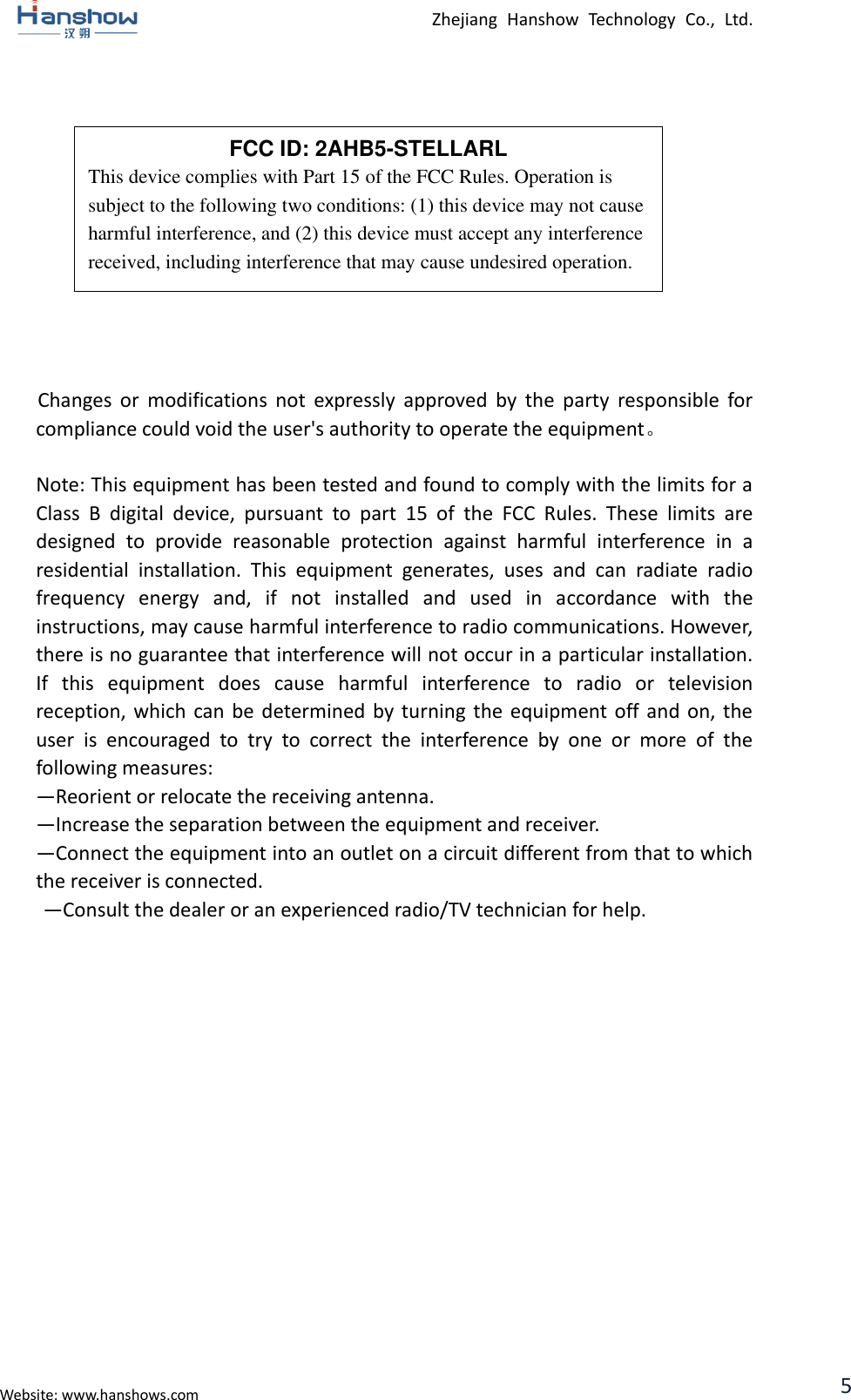  Zhejiang  Hanshow  Technology  Co.,  Ltd.   Website: www.hanshows.com 5             Changes  or  modifications  not  expressly  approved  by  the  party  responsible  for compliance could void the user&apos;s authority to operate the equipment。  Note: This equipment has been tested and found to comply with the limits for a Class  B  digital  device,  pursuant  to  part  15  of  the  FCC  Rules.  These  limits  are designed  to  provide  reasonable  protection  against  harmful  interference  in  a residential  installation.  This  equipment  generates,  uses  and  can  radiate  radio frequency  energy  and,  if  not  installed  and  used  in  accordance  with  the instructions, may cause harmful interference to radio communications. However, there is no guarantee that interference will not occur in a particular installation. If  this  equipment  does  cause  harmful  interference  to  radio  or  television reception, which can be determined by  turning  the  equipment  off and  on,  the user  is  encouraged  to  try  to  correct  the  interference  by  one  or  more  of  the following measures:   —Reorient or relocate the receiving antenna.   —Increase the separation between the equipment and receiver.   —Connect the equipment into an outlet on a circuit different from that to which the receiver is connected.   —Consult the dealer or an experienced radio/TV technician for help.     FCC ID: 2AHB5-STELLARL This device complies with Part 15 of the FCC Rules. Operation is subject to the following two conditions: (1) this device may not cause harmful interference, and (2) this device must accept any interference received, including interference that may cause undesired operation. 