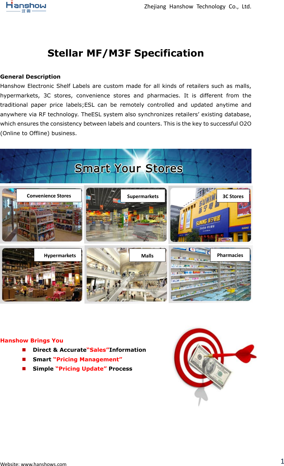  Zhejiang  Hanshow  Technology  Co.,  Ltd.   Website: www.hanshows.com 1  Stellar MF/M3F Specification  General Description Hanshow Electronic Shelf Labels are custom made for all kinds of retailers such as malls, hypermarkets,  3C  stores,  convenience  stores  and  pharmacies.  It  is  different  from  the traditional  paper  price  labels;ESL  can  be  remotely  controlled  and  updated  anytime  and anywhere via RF technology. TheESL system also synchronizes retailers’ existing database, which ensures the consistency between labels and counters. This is the key to successful O2O (Online to Offline) business.                     Hanshow Brings You  Direct &amp; Accurate“Sales”Information  Smart “Pricing Management”  Simple “Pricing Update” Process          Convenience Stores Supermarkets 3C Stores Pharmacies Malls Hypermarkets G-MALL 