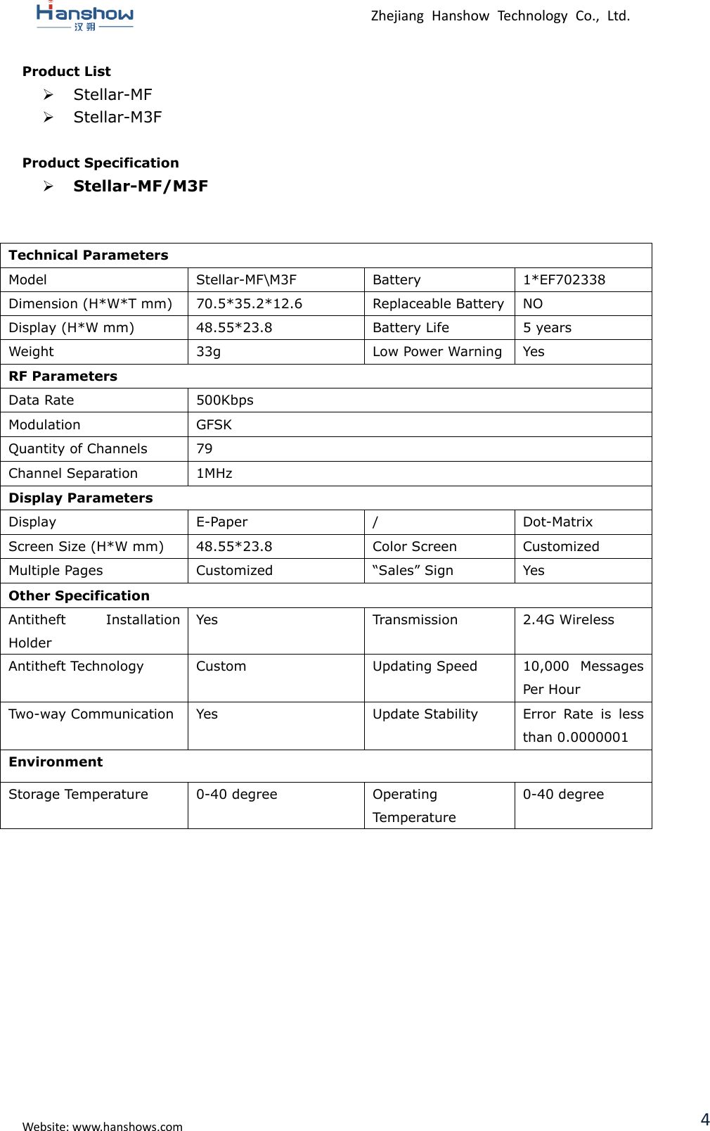  Zhejiang  Hanshow  Technology  Co.,  Ltd.   Website: www.hanshows.com 4 Product List  Stellar-MF  Stellar-M3F  Product Specification  Stellar-MF/M3F   Technical Parameters Model Stellar-MF\M3F Battery 1*EF702338 Dimension (H*W*T mm) 70.5*35.2*12.6 Replaceable Battery NO Display (H*W mm) 48.55*23.8 Battery Life 5 years Weight 33g Low Power Warning Yes RF Parameters Data Rate 500Kbps Modulation GFSK Quantity of Channels 79 Channel Separation 1MHz Display Parameters Display E-Paper / Dot-Matrix Screen Size (H*W mm) 48.55*23.8 Color Screen Customized Multiple Pages Customized “Sales” Sign Yes Other Specification Antitheft  Installation Holder Yes Transmission 2.4G Wireless Antitheft Technology Custom Updating Speed 10,000  Messages Per Hour Two-way Communication Yes Update Stability Error  Rate  is  less than 0.0000001 Environment Storage Temperature 0-40 degree Operating Temperature 0-40 degree     