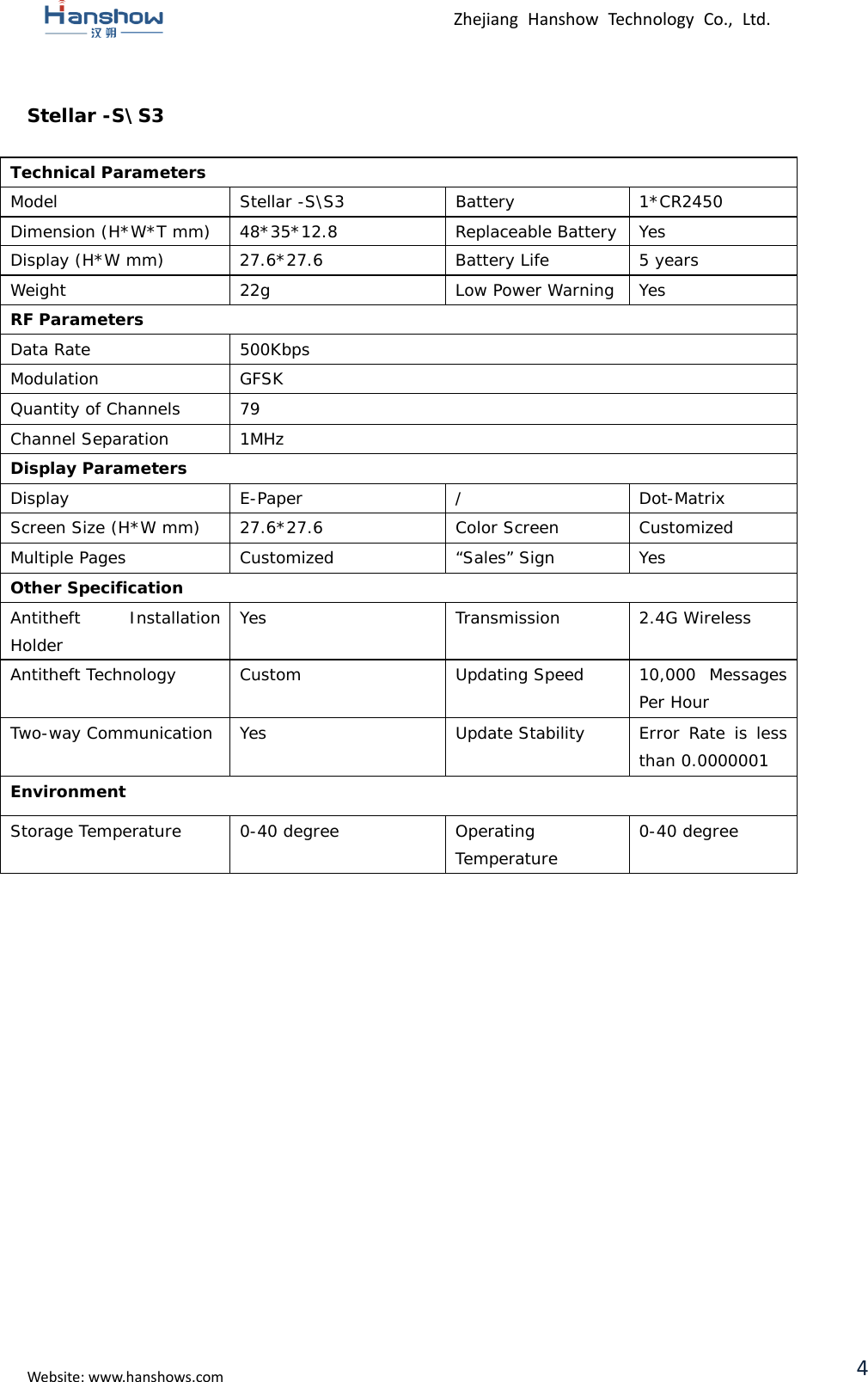 Zhejiang Hanshow Technology Co., Ltd. Stellar -S\S3 Technical Parameters Model Stellar -S\S3 Battery 1*CR2450 Dimension (H*W*T mm)  48*35*12.8 Replaceable Battery Yes Display (H*W mm) 27.6*27.6 Battery Life 5 years Weight 22g Low Power Warning Yes RF Parameters Data Rate 500Kbps Modulation GFSK Quantity of Channels 79 Channel Separation 1MHz Display Parameters Display  E-Paper  /  Dot-Matrix Screen Size (H*W mm) 27.6*27.6 Color Screen Customized Multiple Pages Customized  “Sales” Sign Yes Other Specification Antitheft Installation Holder Yes Transmission 2.4G Wireless Antitheft Technology Custom Updating Speed 10,000 Messages Per Hour Two-way Communication Yes Update Stability Error Rate is less than 0.0000001 Environment Storage Temperature  0-40 degree Operating Temperature 0-40 degree Website: www.hanshows.com 4 