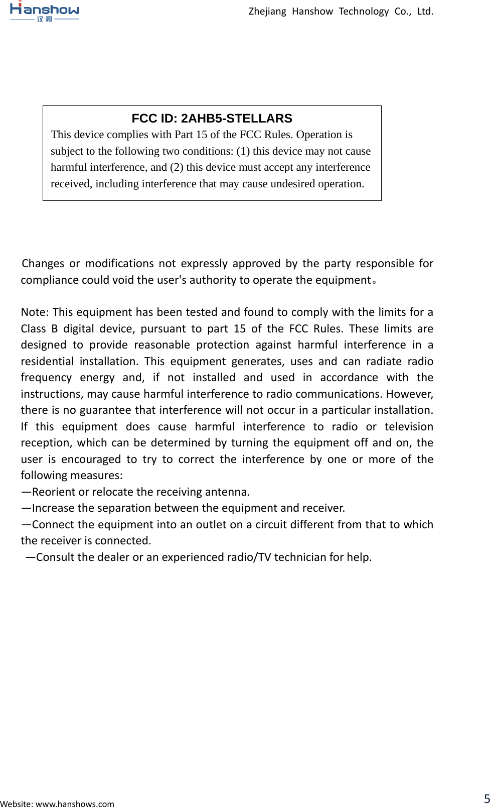  Zhejiang Hanshow Technology Co., Ltd.                Changes or modifications not expressly approved by the party responsible for compliance could void the user&apos;s authority to operate the equipment。  Note: This equipment has been tested and found to comply with the limits for a Class B digital device, pursuant to part 15 of the FCC Rules. These limits are designed to provide reasonable protection against harmful interference in a residential installation. This equipment generates, uses and can radiate radio frequency energy and, if not installed and used in accordance with the instructions, may cause harmful interference to radio communications. However, there is no guarantee that interference will not occur in a particular installation. If this equipment does cause harmful interference to radio or television reception, which can be determined by turning the equipment off and on, the user is encouraged to try to correct the interference by one or more of  the following measures:   —Reorient or relocate the receiving antenna.   —Increase the separation between the equipment and receiver.   —Connect the equipment into an outlet on a circuit different from that to which the receiver is connected.   —Consult the dealer or an experienced radio/TV technician for help.    FCC ID: 2AHB5-STELLARS This device complies with Part 15 of the FCC Rules. Operation is subject to the following two conditions: (1) this device may not cause harmful interference, and (2) this device must accept any interference received, including interference that may cause undesired operation.  Website: www.hanshows.com 5 