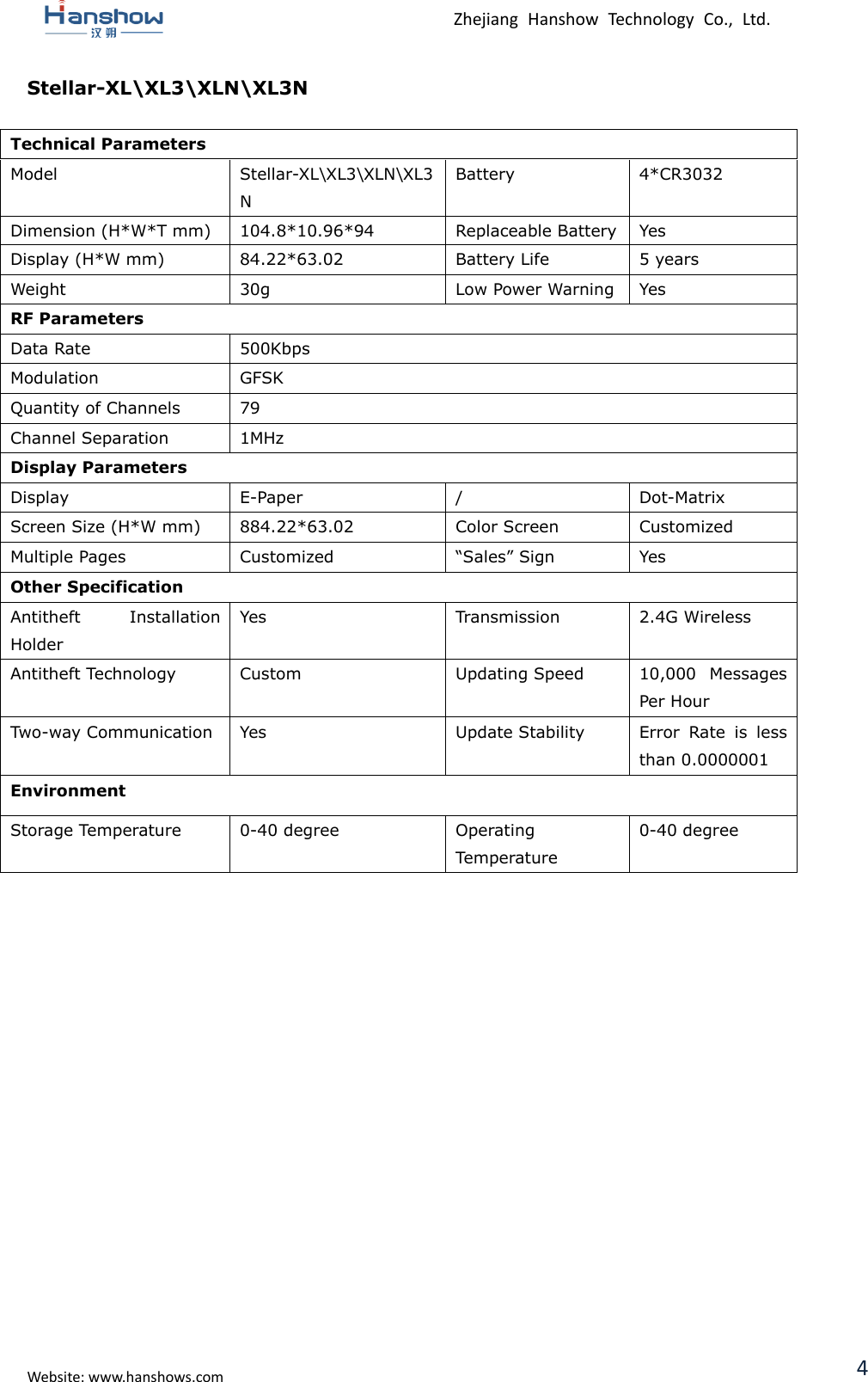  Zhejiang  Hanshow  Technology  Co.,  Ltd.   Website: www.hanshows.com 4 Stellar-XL\XL3\XLN\XL3N  Technical Parameters Model Stellar-XL\XL3\XLN\XL3N Battery 4*CR3032 Dimension (H*W*T mm) 104.8*10.96*94 Replaceable Battery Yes Display (H*W mm) 84.22*63.02 Battery Life 5 years Weight 30g Low Power Warning Yes RF Parameters Data Rate 500Kbps Modulation GFSK Quantity of Channels 79 Channel Separation 1MHz Display Parameters Display E-Paper / Dot-Matrix Screen Size (H*W mm) 884.22*63.02 Color Screen Customized Multiple Pages Customized “Sales” Sign Yes Other Specification Antitheft  Installation Holder Yes Transmission 2.4G Wireless Antitheft Technology Custom Updating Speed 10,000  Messages Per Hour Two-way Communication Yes Update Stability Error  Rate  is  less than 0.0000001 Environment Storage Temperature 0-40 degree Operating Temperature 0-40 degree        