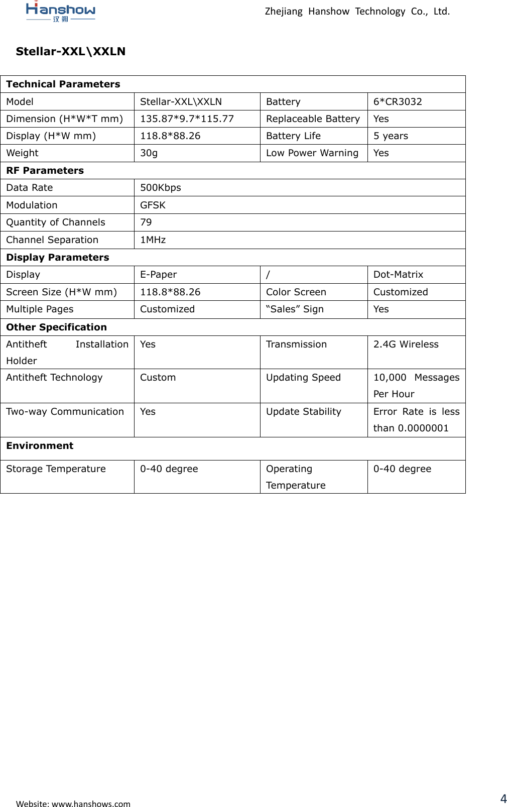  Zhejiang  Hanshow  Technology  Co.,  Ltd.   Website: www.hanshows.com 4 Stellar-XXL\XXLN  Technical Parameters Model Stellar-XXL\XXLN Battery 6*CR3032 Dimension (H*W*T mm) 135.87*9.7*115.77 Replaceable Battery Yes Display (H*W mm) 118.8*88.26 Battery Life 5 years Weight 30g Low Power Warning Yes RF Parameters Data Rate 500Kbps Modulation GFSK Quantity of Channels 79 Channel Separation 1MHz Display Parameters Display E-Paper / Dot-Matrix Screen Size (H*W mm) 118.8*88.26 Color Screen Customized Multiple Pages Customized “Sales” Sign Yes Other Specification Antitheft  Installation Holder Yes Transmission 2.4G Wireless Antitheft Technology Custom Updating Speed 10,000  Messages Per Hour Two-way Communication Yes Update Stability Error  Rate  is  less than 0.0000001 Environment Storage Temperature 0-40 degree Operating Temperature 0-40 degree     