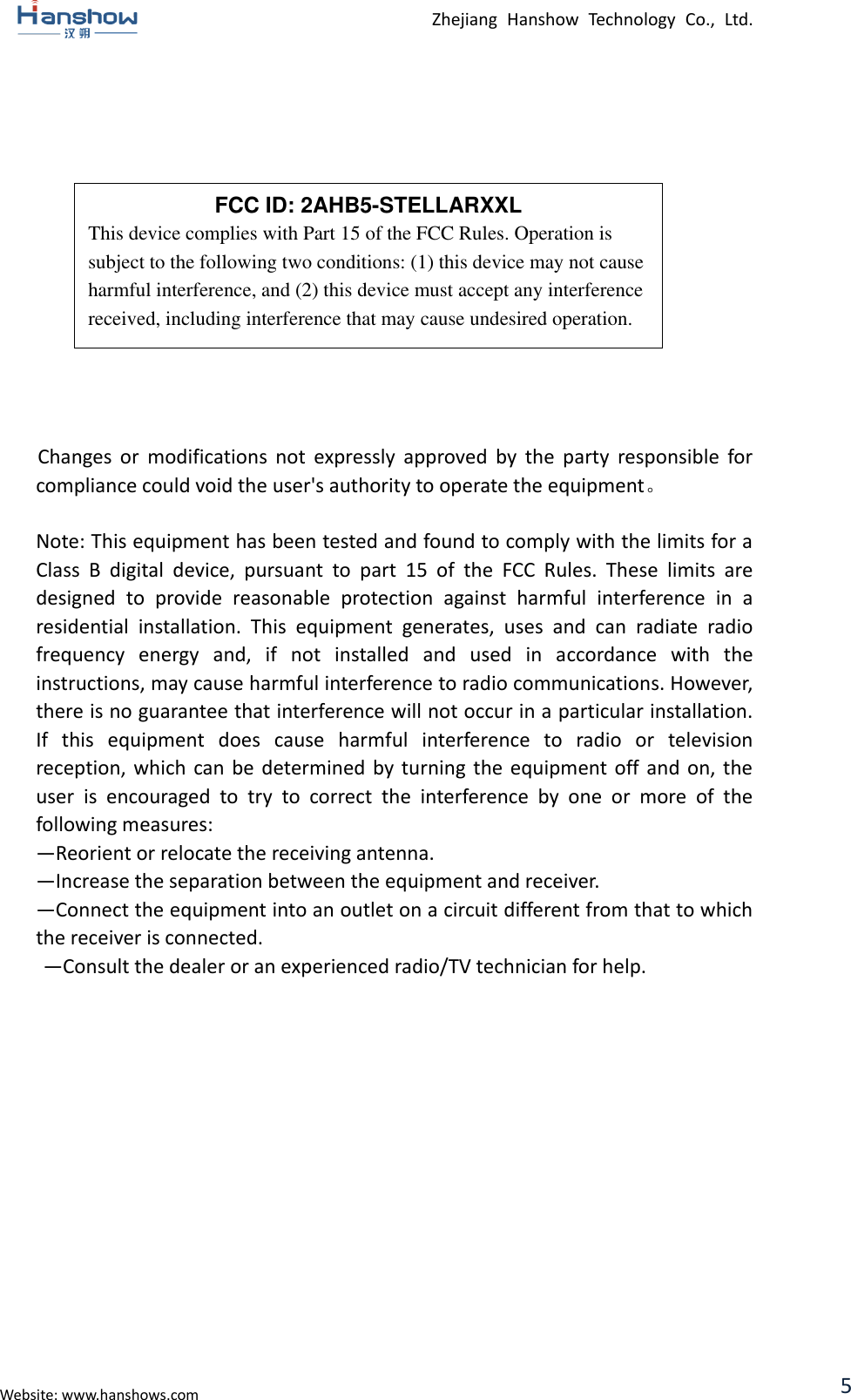  Zhejiang  Hanshow  Technology  Co.,  Ltd.   Website: www.hanshows.com 5               Changes  or  modifications  not  expressly  approved  by  the  party  responsible  for compliance could void the user&apos;s authority to operate the equipment。  Note: This equipment has been tested and found to comply with the limits for a Class  B  digital  device,  pursuant  to  part  15  of  the  FCC  Rules.  These  limits  are designed  to  provide  reasonable  protection  against  harmful  interference  in  a residential  installation.  This  equipment  generates,  uses  and  can  radiate  radio frequency  energy  and,  if  not  installed  and  used  in  accordance  with  the instructions, may cause harmful interference to radio communications. However, there is no guarantee that interference will not occur in a particular installation. If  this  equipment  does  cause  harmful  interference  to  radio  or  television reception, which can be determined by  turning  the  equipment  off and  on,  the user  is  encouraged  to  try  to  correct  the  interference  by  one  or  more  of  the following measures:   —Reorient or relocate the receiving antenna.   —Increase the separation between the equipment and receiver.   —Connect the equipment into an outlet on a circuit different from that to which the receiver is connected.   —Consult the dealer or an experienced radio/TV technician for help.  FCC ID: 2AHB5-STELLARXXL This device complies with Part 15 of the FCC Rules. Operation is subject to the following two conditions: (1) this device may not cause harmful interference, and (2) this device must accept any interference received, including interference that may cause undesired operation. 