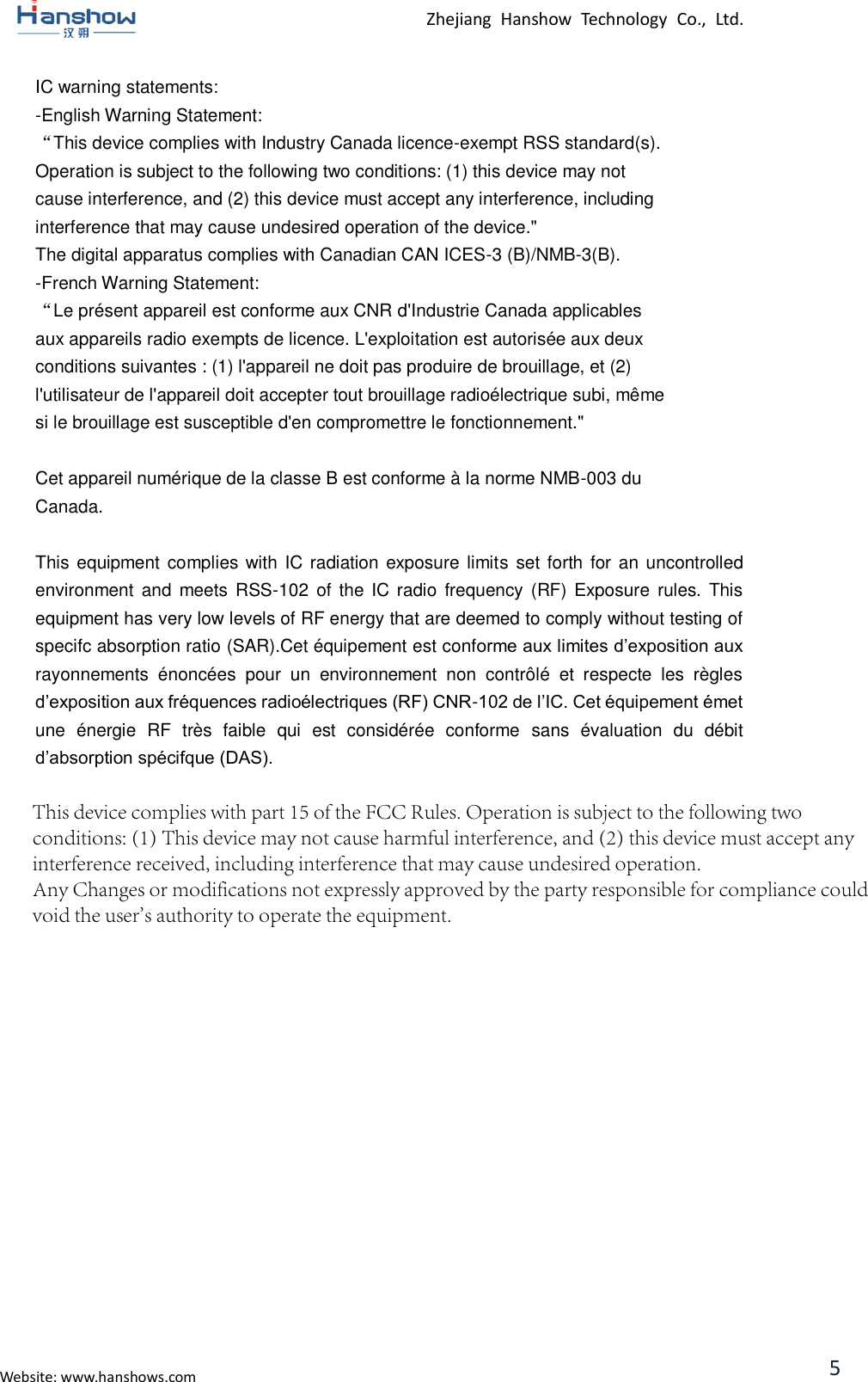 Zhejiang  Hanshow  Technology  Co.,  Ltd. Website: www.hanshows.com 5 IC warning statements:   -English Warning Statement: “This device complies with Industry Canada licence-exempt RSS standard(s). Operation is subject to the following two conditions: (1) this device may not cause interference, and (2) this device must accept any interference, including interference that may cause undesired operation of the device.&quot; The digital apparatus complies with Canadian CAN ICES-3 (B)/NMB-3(B). -French Warning Statement: “Le présent appareil est conforme aux CNR d&apos;Industrie Canada applicables aux appareils radio exempts de licence. L&apos;exploitation est autorisée aux deux conditions suivantes : (1) l&apos;appareil ne doit pas produire de brouillage, et (2) l&apos;utilisateur de l&apos;appareil doit accepter tout brouillage radioélectrique subi, même si le brouillage est susceptible d&apos;en compromettre le fonctionnement.&quot; Cet appareil numérique de la classe B est conforme à la norme NMB-003 du Canada. This equipment complies with IC radiation exposure  limits set forth for an uncontrolled environment and  meets  RSS-102  of  the IC  radio  frequency  (RF)  Exposure  rules.  This equipment has very low levels of RF energy that are deemed to comply without testing of specifc absorption ratio (SAR).Cet équipement est conforme aux limites d’exposition aux rayonnements  énoncées  pour  un  environnement  non  contrôlé  et  respecte  les  règles d’exposition aux fréquences radioélectriques (RF) CNR-102 de l’IC. Cet équipement émet une  énergie  RF  très  faible  qui  est  considérée  conforme  sans  évaluation  du  débit d’absorption spécifque (DAS).This device complies with part 15 of the FCC Rules. Operation is subject to the following two conditions: (1) This device may not cause harmful interference, and (2) this device must accept any interference received, including interference that may cause undesired operation.Any Changes or modifications not expressly approved by the party responsible for compliance could void the user&apos;s authority to operate the equipment.  