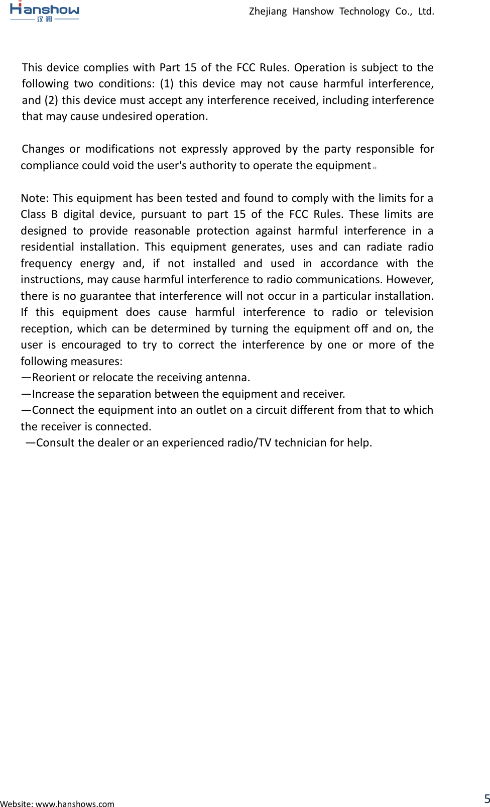  Zhejiang  Hanshow  Technology  Co.,  Ltd.   Website: www.hanshows.com 5  This device complies with Part 15 of the FCC Rules. Operation  is subject to the following  two  conditions:  (1)  this  device  may  not  cause  harmful  interference, and (2) this device must accept any interference received, including interference that may cause undesired operation.   Changes  or  modifications  not  expressly  approved  by  the  party  responsible  for compliance could void the user&apos;s authority to operate the equipment。  Note: This equipment has been tested and found to comply with the limits for a Class  B  digital  device,  pursuant  to  part  15  of  the  FCC  Rules.  These  limits  are designed  to  provide  reasonable  protection  against  harmful  interference  in  a residential  installation.  This  equipment  generates,  uses  and  can  radiate  radio frequency  energy  and,  if  not  installed  and  used  in  accordance  with  the instructions, may cause harmful interference to radio communications. However, there is no guarantee that interference will not occur in a particular installation. If  this  equipment  does  cause  harmful  interference  to  radio  or  television reception, which  can be determined by turning  the  equipment off and  on,  the user  is  encouraged  to  try  to  correct  the  interference  by  one  or  more  of  the following measures:   —Reorient or relocate the receiving antenna.   —Increase the separation between the equipment and receiver.   —Connect the equipment into an outlet on a circuit different from that to which the receiver is connected.   —Consult the dealer or an experienced radio/TV technician for help.      