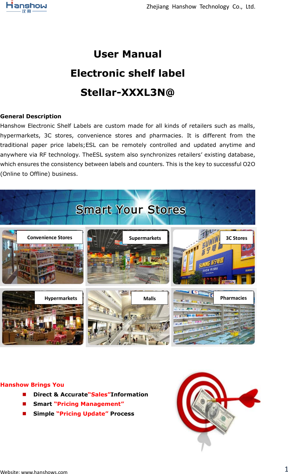  Zhejiang  Hanshow  Technology  Co.,  Ltd.   Website: www.hanshows.com 1  User Manual Electronic shelf label Stellar-XXXL3N@  General Description Hanshow Electronic Shelf Labels are custom made for all kinds of retailers such as malls, hypermarkets,  3C  stores,  convenience  stores  and  pharmacies.  It  is  different  from  the traditional  paper  price  labels;ESL  can  be  remotely  controlled  and  updated  anytime  and anywhere via RF technology. TheESL system also synchronizes retailers’ existing database, which ensures the consistency between labels and counters. This is the key to successful O2O (Online to Offline) business.                     Hanshow Brings You  Direct &amp; Accurate“Sales”Information  Smart “Pricing Management”  Simple “Pricing Update” Process      Convenience Stores Supermarkets 3C Stores Pharmacies Malls Hypermarkets G-MALL 