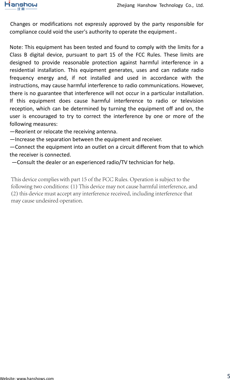 Zhejiang  Hanshow  Technology  Co.,  Ltd. Website: www.hanshows.com 5  Changes  or  modifications  not  expressly  approved  by  the  party  responsible  for compliance could void the user&apos;s authority to operate the equipment。 Note: This equipment has been tested and found to comply with the limits for a Class  B  digital  device,  pursuant  to  part  15  of  the  FCC  Rules.  These  limits  are designed  to  provide  reasonable  protection  against  harmful  interference  in  a residential  installation.  This  equipment  generates,  uses  and  can  radiate  radio frequency  energy  and,  if  not  installed  and  used  in  accordance  with  the instructions, may cause harmful interference to radio communications. However, there is no guarantee that interference will not occur in a particular installation. If  this  equipment  does  cause  harmful  interference  to  radio  or  television reception, which  can  be  determined by  turning  the equipment off and  on, the user  is  encouraged  to  try  to  correct  the  interference  by  one  or  more  of  the following measures:   —Reorient or relocate the receiving antenna.   —Increase the separation between the equipment and receiver.   —Connect the equipment into an outlet on a circuit different from that to which the receiver is connected.   —Consult the dealer or an experienced radio/TV technician for help. This device complies with part 15 of the FCC Rules. Operation is subject to the following two conditions: (1) This device may not cause harmful interference, and (2) this device must accept any interference received, including interference that may cause undesired operation.