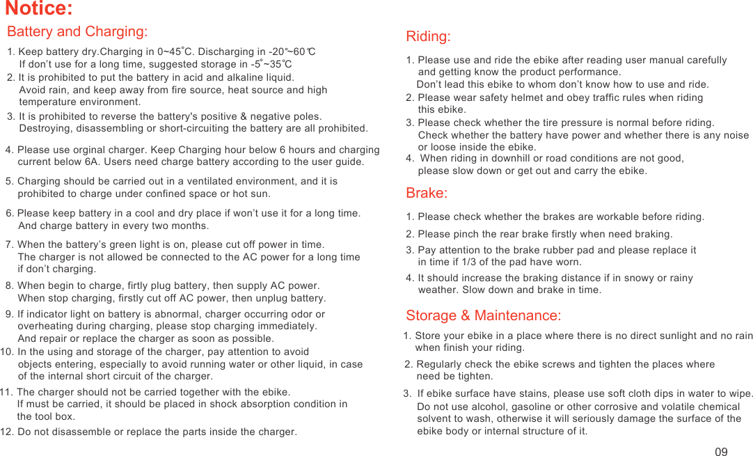 Notice:Battery and Charging:1. Keep battery dry.Charging in 0~45 C. Discharging in -20 ~60 C    If don’t use for a long time, suggested storage in -5 ~35 C 2. It is prohibited to put the battery in acid and alkaline liquid.    Avoid rain, and keep away from fire source, heat source and high     temperature environment.3. It is prohibited to reverse the battery&apos;s positive &amp; negative poles.     Destroying, disassembling or short-circuiting the battery are all prohibited.4. Please use orginal charger. Keep Charging hour below 6 hours and charging     current below 6A. Users need charge battery according to the user guide.6.Please keep battery in a cool and dry place if won’t use it for a long time.    And charge battery in every two months.5. Charging should be carried out in a ventilated environment, and it is     prohibited to charge under confined space or hot sun.7. When the battery’s green light is on, please cut off power in time.     The charger is not allowed be connected to the AC power for a long time     if don’t charging.8. When begin to charge, firtly plug battery, then supply AC power.    When stop charging, firstly cut off AC power, then unplug battery.9. If indicator light on battery is abnormal, charger occurring odor or     overheating during charging, please stop charging immediately.     And repair or replace the charger as soon as possible.10. In the using and storage of the charger, pay attention to avoid       objects entering, especially to avoid running water or other liquid, in case       of the internal short circuit of the charger.11. The charger should not be carried together with the ebike.      If must be carried, it should be placed in shock absorption condition in       the tool box.12. Do not disassemble or replace the parts inside the charger.Riding:1. Please use and ride the ebike after reading user manual carefully     and getting know the product performance.  Don’t lead this ebike to whom don’t know how to use and ride.2. Please wear safety helmet and obey traffic rules when riding     this ebike.3. Please check whether the tire pressure is normal before riding.    Check whether the battery have power and whether there is any noise     or loose inside the ebike.4. When riding in downhill or road conditions are not good,     please slow down or get out and carry the ebike.Brake:1. Please check whether the brakes are workable before riding.2. Please pinch the rear brake firstly when need braking.3. Pay attention to the brake rubber pad and please replace it    in time if 1/3 of the pad have worn.4. It should increase the braking distance if in snowy or rainy     weather. Slow down and brake in time.Storage &amp; Maintenance:1. Store your ebike in a place where there is no direct sunlight and no rain     when finish your riding.2. Regularly check the ebike screws and tighten the places where     need be tighten. 3. If ebike surface have stains, please use soft cloth dips in water to wipe.    Do not use alcohol, gasoline or other corrosive and volatile chemical        solvent to wash, otherwise it will seriously damage the surface of the        ebike body or internal structure of it.09