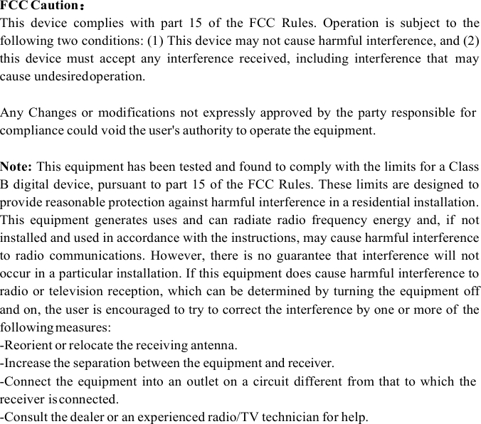 FCC Caution This  device  complies  with  part  15  of  the  FCC  Rules.  Operation  is  subject  to  the following two conditions: (1) This device may not cause harmful interference, and (2) this  device  must  accept  any  interference  received,  including  interference  that  may cause undesired operation. Any  Changes or modifications  not  expressly approved  by the party responsible for compliance could void the user&apos;s authority to operate the equipment. Note: This equipment has been tested and found to comply with the limits for a Class B digital device, pursuant to part 15 of the FCC Rules. These limits are designed to provide reasonable protection against harmful interference in a residential installation. This  equipment  generates  uses  and  can  radiate  radio  frequency  energy  and,  if  not installed and used in accordance with the instructions, may cause harmful interference to  radio  communications.  However,  there  is no guarantee  that interference  will  not occur in a particular installation. If this equipment does cause harmful interference to radio or television reception, which can be determined by turning the equipment off and on, the user is encouraged to try to correct the interference by one or more of  the following measures: -Reorient or relocate the receiving antenna.-Increase the separation between the equipment and receiver.-Connect the equipment  into an  outlet on  a circuit  different  from that to which  thereceiver is connected.-Consult the dealer or an experienced radio/TV technician for help.