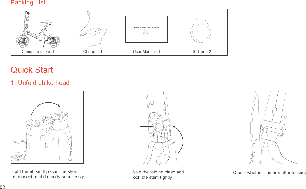 Quick Start1. Unfold ebike headHold the ebike, flip over the stem to connect to ebike body seamlesslySpin the folding clasp and lock the stem tightlyCheck whether it is firm after lockingPacking ListComplete ebike×1Charger×1User Manual×1 IC Card×202Smart E-bike User Manual