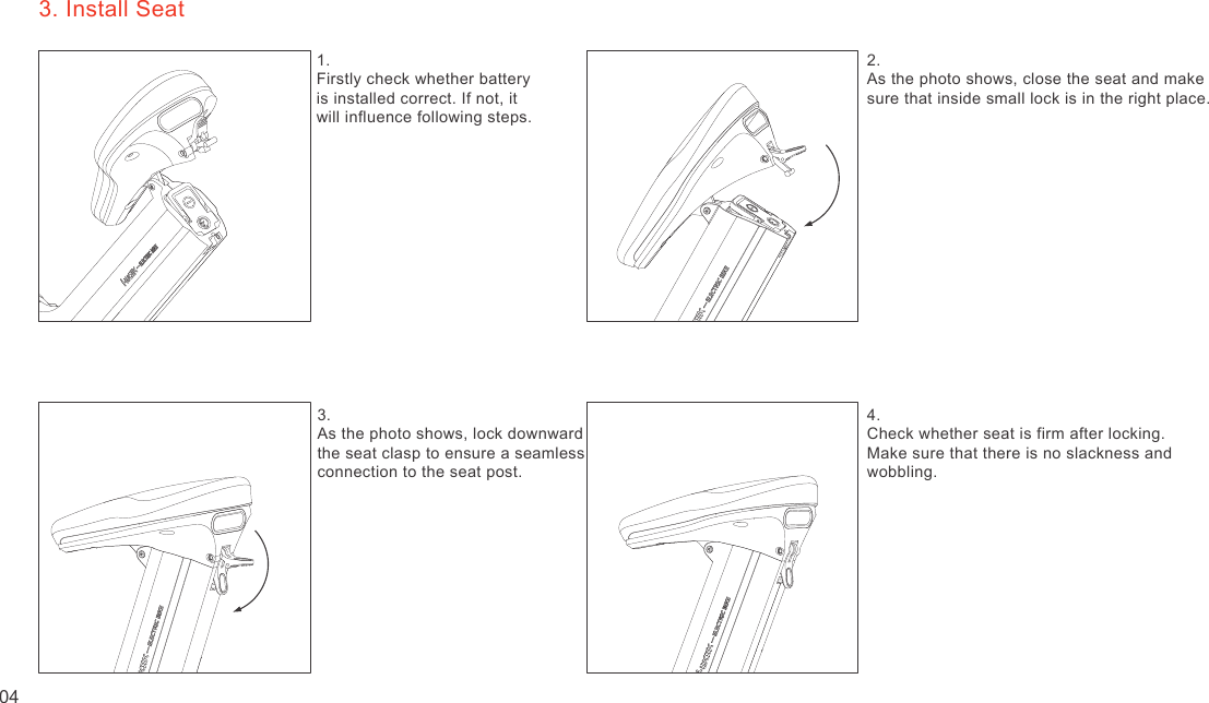 3. Install Seat1. Firstly check whether battery is installed correct. If not, it will influence following steps.2. As the photo shows, close the seat and makesure that inside small lock is in the right place.3. As the photo shows, lock downward the seat clasp to ensure a seamless connection to the seat post.4.Check whether seat is firm after locking.Make sure that there is no slackness andwobbling.04