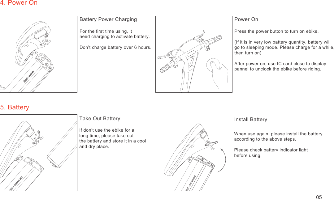 4. Power OnBattery Power ChargingFor the first time using, it need charging to activate battery.Don’t charge battery over 6 hours.Power OnPress the power button to turn on ebike.(If it is in very low battery quantity, battery willgo to sleeping mode. Please charge for a while, then turn on)After power on, use IC card close to display pannel to unclock the ebike before riding.5. BatteryTake Out BatteryIf don’t use the ebike for a long time, please take outthe battery and store it in a cooland dry place.Install BatteryWhen use again, please install the battery according to the above steps.Please check battery indicator light before using.05