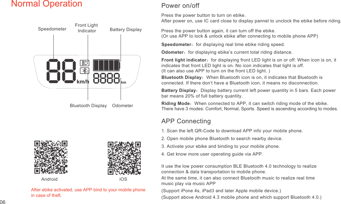 Normal OperationAfter ebike activated, use APP bind to your mobile phonein case of theft. iOSAndroidSpeedometer Front Light   IndicatorBluetooth Display  OdometerSpeedometer：for displaying real time ebike riding speed.Odometer：for displaying ebike’s current total riding distance.Front light indicator：for displaying front LED light is on or off. When icon is on, it indicates that front LED light is on. No icon indicates that light is off. (It can also use APP to turn on the front LED light. )Bluetooth Display：When Bluetooth icon is on, it indicates that Bluetooth is connected. If there don’t have a Bluetooth icon, it means no disconnection.Battery Display：Display battery current left power quantity in 5 bars. Each power bar means 20% of full battery quantity.Riding Mode：When connected to APP, it can switch riding mode of the ebike.There have 3 modes: Comfort, Normal, Sports. Speed is ascending according to modes.Battery DisplayPower on/offPress the power button to turn on ebike.Press the power button again, it can turn off the ebike.(Or use APP to lock &amp; unlock ebike after connecting to mobile phone APP)APP Connecting1. Scan the left QR-Code to download APP info your mobile phone.2. Open mobile phone Bluetooth to search nearby device.3. Activate your ebike and binding to your mobile phone.4. Get know more user operating guide via APP.It use the low power consumption BLE Bluetooth 4.0 technology to realize connection &amp; data transportation to mobile phone.At the same time, it can also connect Bluetooth music to realize real time music play via music APP(Support iPone 4s, iPad3 and later Apple mobile device.)(Support above Android 4.3 mobile phone and which support Bluetooth 4.0.)06After power on, use IC card close to display pannel to unclock the ebike before riding.