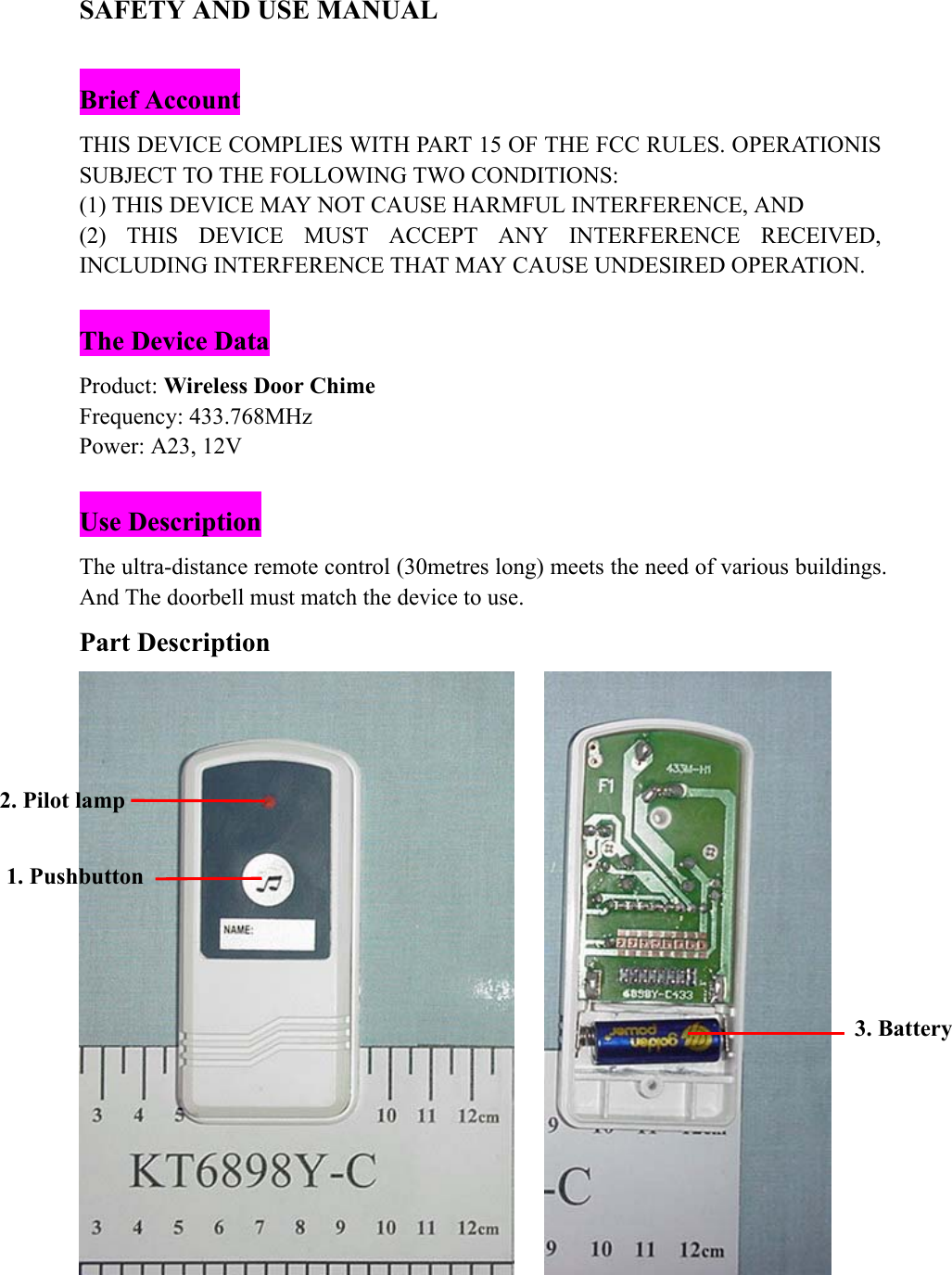 SAFETY AND USE MANUAL  Brief Account THIS DEVICE COMPLIES WITH PART 15 OF THE FCC RULES. OPERATIONIS SUBJECT TO THE FOLLOWING TWO CONDITIONS: (1) THIS DEVICE MAY NOT CAUSE HARMFUL INTERFERENCE, AND (2) THIS DEVICE MUST ACCEPT ANY INTERFERENCE RECEIVED, INCLUDING INTERFERENCE THAT MAY CAUSE UNDESIRED OPERATION.  The Device Data Product: Wireless Door Chime Frequency: 433.768MHz Power: A23, 12V  Use Description The ultra-distance remote control (30metres long) meets the need of various buildings. And The doorbell must match the device to use. Part Description       1. Pushbutton 2. Pilot lamp 3. Battery 