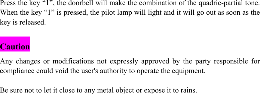 Press the key &ldquo;1&rdquo;, the doorbell will make the combination of the quadric-partial tone. When the key &ldquo;1&rdquo; is pressed, the pilot lamp will light and it will go out as soon as the key is released.  Caution Any changes or modifications not expressly approved by the party responsible for compliance could void the user's authority to operate the equipment.  Be sure not to let it close to any metal object or expose it to rains.    