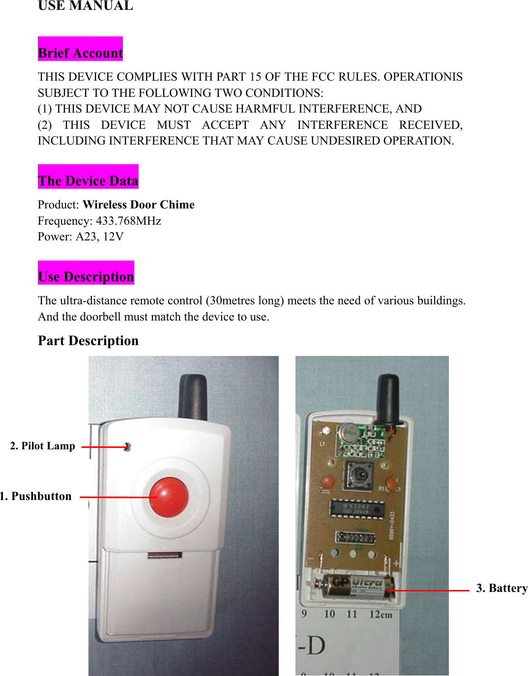 USE MANUAL  Brief Account THIS DEVICE COMPLIES WITH PART 15 OF THE FCC RULES. OPERATIONIS SUBJECT TO THE FOLLOWING TWO CONDITIONS: (1) THIS DEVICE MAY NOT CAUSE HARMFUL INTERFERENCE, AND (2) THIS DEVICE MUST ACCEPT ANY INTERFERENCE RECEIVED, INCLUDING INTERFERENCE THAT MAY CAUSE UNDESIRED OPERATION.  The Device Data Product: Wireless Door Chime Frequency: 433.768MHz Power: A23, 12V  Use Description The ultra-distance remote control (30metres long) meets the need of various buildings. And the doorbell must match the device to use. Part Description   1. Pushbutton 2. Pilot Lamp 3. Battery 
