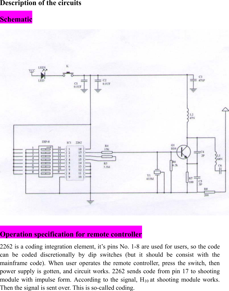 Description of the circuits Schematic   Operation specification for remote controller 2262 is a coding integration element, it&rsquo;s pins No. 1-8 are used for users, so the code can be coded discretionally by dip switches (but it should be consist with the mainframe code). When user operates the remote controller, press the switch, then power supply is gotten, and circuit works. 2262 sends code from pin 17 to shooting module with impulse form. According to the signal, H10 at shooting module works. Then the signal is sent over. This is so-called coding. 
