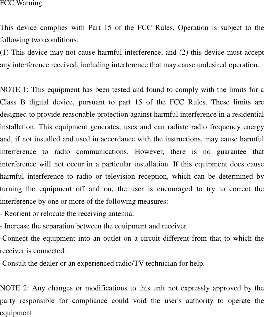    FCC Warning  This  device  complies  with  Part  15  of  the  FCC  Rules.  Operation  is  subject  to  the following two conditions: (1) This device may not cause harmful interference, and (2) this device must accept any interference received, including interference that may cause undesired operation.  NOTE 1: This equipment has been tested and found to comply with the limits for a Class  B  digital  device,  pursuant  to  part  15  of  the  FCC  Rules.  These  limits  are designed to provide reasonable protection against harmful interference in a residential installation. This equipment generates, uses and can radiate radio frequency energy and, if not installed and used in accordance with the instructions, may cause harmful interference  to  radio  communications.  However,  there  is  no  guarantee  that interference will not occur in a particular installation.  If this equipment does  cause harmful  interference  to  radio  or  television  reception,  which  can  be  determined  by turning  the  equipment  off  and  on,  the  user  is  encouraged  to  try  to  correct  the interference by one or more of the following measures: - Reorient or relocate the receiving antenna. - Increase the separation between the equipment and receiver. -Connect the equipment into an outlet on  a  circuit different from that to which the receiver is connected. -Consult the dealer or an experienced radio/TV technician for help.  NOTE 2: Any changes or modifications to this unit not expressly approved by the party  responsible  for  compliance  could  void  the  user&apos;s  authority  to  operate  the equipment.