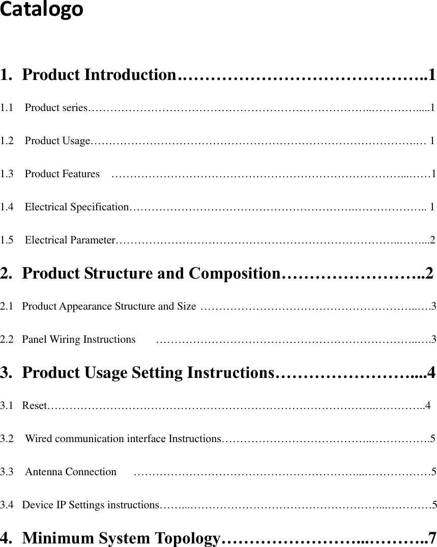  Catalogo  1.  Product Introduction .……………………………………..1 1.1    Product series…………………………………………………………………..………….....1 1.2  Product Usage…………………………………………………………………………….… 1 1.3  Product Features  ……………………………………………………………………...……1 1.4  Electrical Specification…………………………………………………….……………….. 1 1.5  Electrical Parameter…………………………………………………………………..……...2 2.  Product Structure and Composition……………………..2 2.1   Product Appearance Structure and Size …………………………………………………..….3 2.2   Panel Wiring Instructions  ……………………………………………………………..….3 3.  Product Usage Setting Instructions……………………....4 3.1   Reset……………………………………………………………………………..…………..4 3.2    Wired communication interface Instructions…………………………………..…………….5 3.3    Antenna Connection  ……………………………………………………...………………5 3.4   Device IP Settings instructions……...……………………………………………...…………5 4.  Minimum System Topology……………………...………..7   