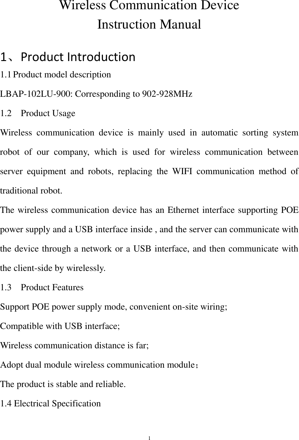  1 Wireless Communication Device   Instruction Manual  1、Product Introduction 1.1 Product model description LBAP-102LU-900: Corresponding to 902-928MHz 1.2    Product Usage Wireless  communication  device  is  mainly  used  in  automatic  sorting  system robot  of  our  company,  which  is  used  for  wireless  communication  between server  equipment  and  robots,  replacing  the  WIFI  communication  method  of traditional robot. The wireless communication device has an Ethernet interface supporting POE power supply and a USB interface inside , and the server can communicate with the device through a network or a USB interface, and then communicate with the client-side by wirelessly. 1.3    Product Features Support POE power supply mode, convenient on-site wiring; Compatible with USB interface; Wireless communication distance is far; Adopt dual module wireless communication module； The product is stable and reliable. 1.4 Electrical Specification 