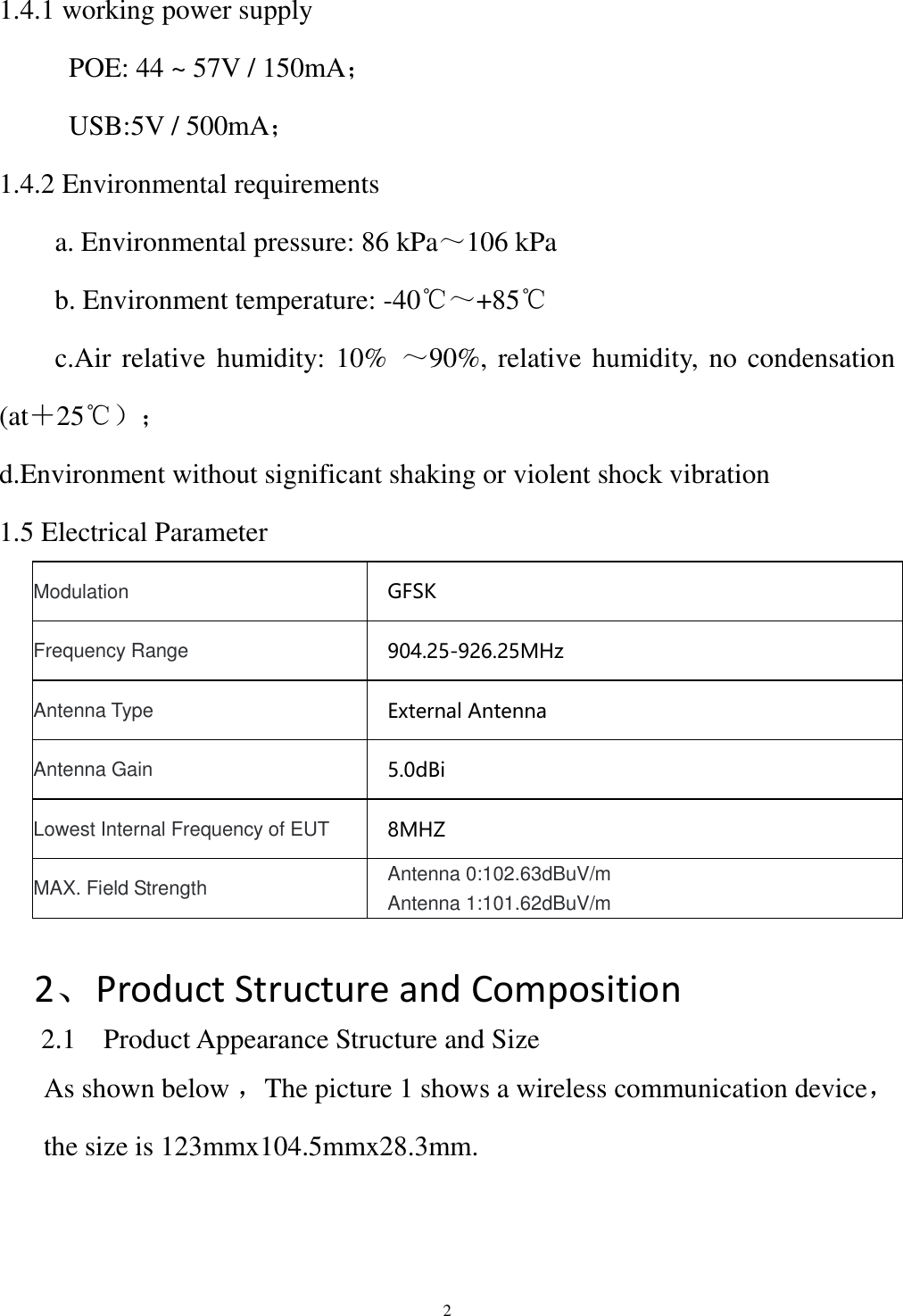  2 1.4.1 working power supply            POE: 44 ~ 57V / 150mA；           USB:5V / 500mA； 1.4.2 Environmental requirements         a. Environmental pressure: 86 kPa～106 kPa         b. Environment temperature: -40℃～+85℃         c.Air relative humidity: 10%  ～90%, relative humidity, no condensation (at＋25℃）； d.Environment without significant shaking or violent shock vibration 1.5 Electrical Parameter Modulation   GFSK Frequency Range 904.25-926.25MHz Antenna Type External Antenna Antenna Gain 5.0dBi Lowest Internal Frequency of EUT 8MHZ MAX. Field Strength Antenna 0:102.63dBuV/m Antenna 1:101.62dBuV/m    2、Product Structure and Composition 2.1    Product Appearance Structure and Size As shown below ，The picture 1 shows a wireless communication device，the size is 123mmx104.5mmx28.3mm.  