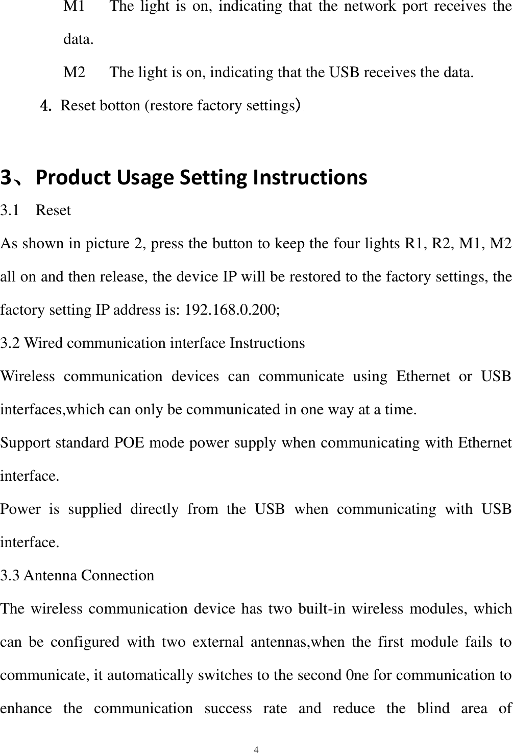  4 M1      The light is on, indicating that the network port receives the data. M2      The light is on, indicating that the USB receives the data. 4. Reset botton (restore factory settings)  3、Product Usage Setting Instructions 3.1    Reset As shown in picture 2, press the button to keep the four lights R1, R2, M1, M2 all on and then release, the device IP will be restored to the factory settings, the factory setting IP address is: 192.168.0.200; 3.2 Wired communication interface Instructions Wireless  communication  devices  can  communicate  using  Ethernet  or  USB interfaces,which can only be communicated in one way at a time. Support standard POE mode power supply when communicating with Ethernet interface. Power  is  supplied  directly  from  the  USB  when  communicating  with  USB interface. 3.3 Antenna Connection The wireless communication device has two built-in wireless modules, which can  be  configured  with  two  external  antennas,when  the  first  module  fails  to communicate, it automatically switches to the second 0ne for communication to enhance  the  communication  success  rate  and  reduce  the  blind  area  of 