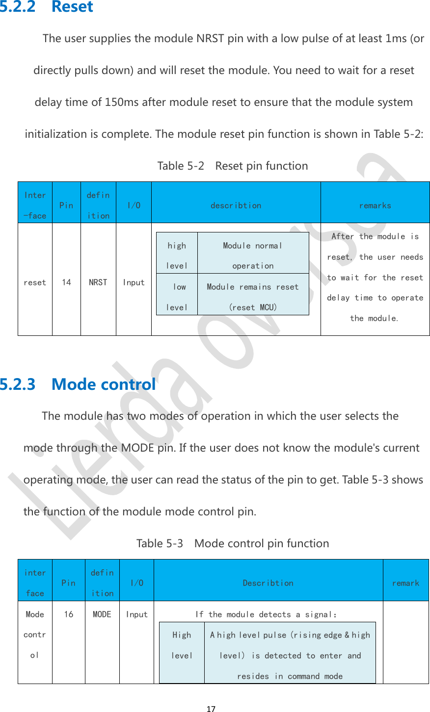 175.2.2 ResetThe user supplies the module NRST pin with a low pulse of at least 1ms (ordirectly pulls down) and will reset the module. You need to wait for a resetdelay time of 150ms after module reset to ensure that the module systeminitialization is complete. The module reset pin function is shown in Table 5-2:Table 5-2 Reset pin functionInter-facePindefinitionI/Odescribtionremarksreset14NRSTInputhighlevelModule normaloperationlowlevelModule remains reset(reset MCU)After the module isreset, the user needsto wait for the resetdelay time to operatethe module.5.2.3 Mode controlThe module has two modes of operation in which the user selects themode through the MODE pin. If the user does not know the module's currentoperating mode, the user can read the status of the pin to get. Table 5-3 showsthe function of the module mode control pin.Table 5-3 Mode control pin functioninterfacePindefinitionI/ODescribtionremarkModecontrol16MODEInputIf the module detects a signal：HighlevelA high level pulse (rising edge &amp; highlevel) is detected to enter andresides in command mode