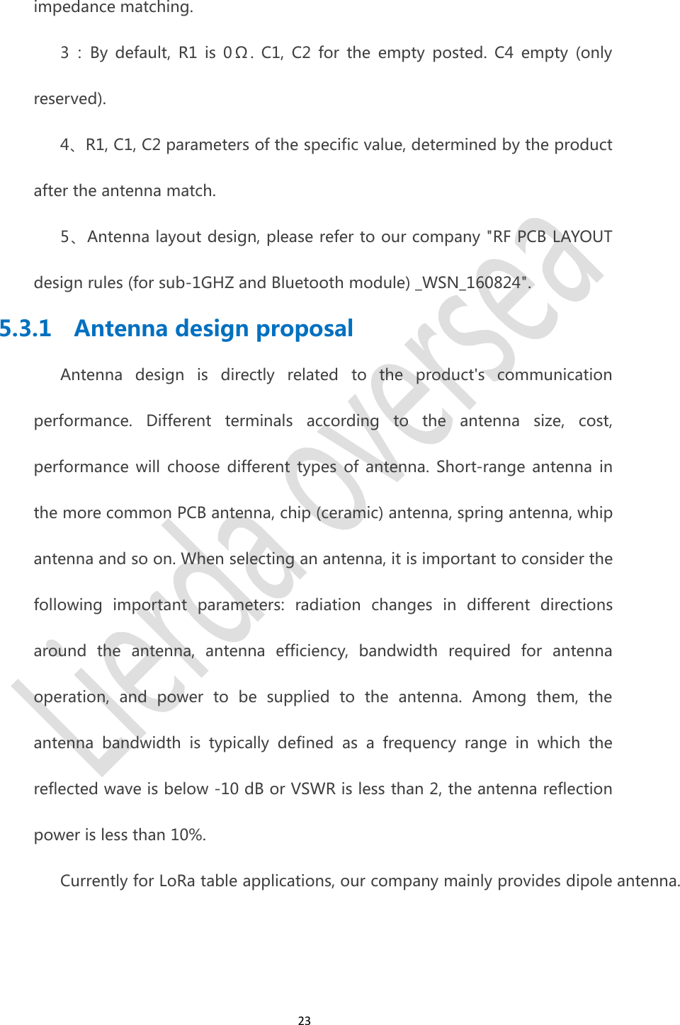 23impedance matching.3 ： By default, R1 is 0 &Omega; . C1, C2 for the empty posted. C4 empty (onlyreserved).4、R1, C1, C2 parameters of the specific value, determined by the productafter the antenna match.5、Antenna layout design, please refer to our company "RF PCB LAYOUTdesign rules (for sub-1GHZ and Bluetooth module) _WSN_160824".5.3.1 Antenna design proposalAntenna design is directly related to the product's communicationperformance. Different terminals according to the antenna size, cost,performance will choose different types of antenna. Short-range antenna inthe more common PCB antenna, chip (ceramic) antenna, spring antenna, whipantenna and so on. When selecting an antenna, it is important to consider thefollowing important parameters: radiation changes in different directionsaround the antenna, antenna efficiency, bandwidth required for antennaoperation, and power to be supplied to the antenna. Among them, theantenna bandwidth is typically defined as a frequency range in which thereflected wave is below -10 dB or VSWR is less than 2, the antenna reflectionpower is less than 10%.Currently for LoRa table applications, our company mainly provides dipole antenna.